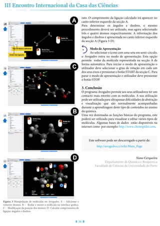 36
III Encontro Internacional da Casa das Ciências
rato. O comprimento da ligação calculado irá aparecer no
canto inferior esquerdo da secção A.
Para determinar os ângulos e diedros, o mesmo
procedimento deverá ser utilizado, mas agora selecionado
três e quatro átomos respectivamente. A informação dos
ângulos e diedros é apresentada no canto inferior esquerdo
da secção A (Figura 3-D).
Modo de Apresentação
Ao selecionar o ícone com uma seta em semi-círculo,
o Avogadro entra no modo de apresentação. Esta opção
permite rodar da molécula representada na secção A de
forma automática. Para iniciar o modo de apresentação o
utilizador deve selecionar o grau de rotação em cada um
dos seus eixos e pressionar o botão START da secção C. Para
parar o modo de apresentação o utilizador deve pressionar
o botão STOP.
3. Conclusão
O programa Avogadro permite aos seus utilizadores ter um
contacto mais estreito com as moléculas. A sua utilização
pode ser utilizada para ultrapassar dificuldades de abstração
e visualização que são normalmente acompanhadas
durante a aprendizagem deste tipo de conteúdos no ensino
da química.
Uma vez dominadas as funções básicas do programa, este
poderá ser utilizado para visualizar e editar vários tipos de
moléculas. Algumas bases de dados estão disponíveis na
internet como por exemplo: http://www.chemspider.com.
Este software pode ser descarregado a partir de:
http://avogadro.cc/wiki/Main_Page
Nuno Cerqueira
Departamento de Química e Bioquímica
Faculdade de Ciências da Universidade do Porto
Figura 3 Manipulação de moléculas no Avogadro. A – Adicionar e
remover átomos. B – Rodar e mover a molécula na interface gráfica.
C - Modificação da posição dos átomos. D- Calcular comprimentos de
ligação, ângulos e diedros.
A B
DC
B
D
 