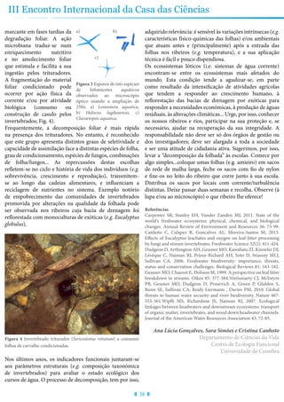 38
III Encontro Internacional da Casa das Ciências
marcante em fases tardias da
degradação foliar. A ação
microbiana traduz-se num
enriquecimento nutritivo
e no amolecimento foliar
que estimula e facilita a sua
ingestão pelos trituradores.
A fragmentação do material
foliar condicionado pode
ocorrer por ação física da
corrente e/ou por atividade
biológica (consumo ou
construção de casulo pelos
invertebrados; Fig. 4).
Frequentemente, a decomposição foliar é mais rápida
na presença dos trituradores. No entanto, é reconhecido
que este grupo apresenta distintos graus de seletividade e
capacidade de assimilação face a distintas espécies de folha,
grau de condicionamento, espécies de fungos, combinações
de folha/fungos... As repercussões destas escolhas
refletem-se no ciclo e história de vida dos indivíduos (e.g.
sobrevivência, crescimento e reprodução), transmitem-
se ao longo das cadeias alimentares, e influenciam a
reciclagem de nutrientes no sistema. Exemplo notório
de empobrecimento das comunidades de invertebrados
promovida por alterações na qualidade da folhada pode
ser observada nos ribeiros cuja bacia de drenagem foi
reflorestada com monoculturas de exóticas (e.g. Eucalyptus
globulus).
Figura 4 Invertebrado triturador (Sericostoma vittatum) a consumir
folhas de carvalho condicionadas.
Nos últimos anos, os indicadores funcionais juntaram-se
aos parâmetros estruturais (e.g. composição taxonómica
de invertebrados) para avaliar o estado ecológico dos
cursos de água. O processo de decomposição, tem por isso,
adquirido relevância: é sensível às variações intrínsecas (e.g.
características físico-químicas das folhas) e/ou ambientais
que atuam antes e (principalmente) após a entrada das
folhas nos ribeiros (e.g. temperatura), e a sua aplicação
técnica é fácil e pouco dispendiosa.
Os ecossistemas lóticos (i.e. sistemas de água corrente)
encontram-se entre os ecossistemas mais afetados do
mundo. Esta condição tende a agudizar-se, em parte
como resultado da intensificação de atividades agrícolas
que tendem a responder ao crescimento humano, à
reflorestação das bacias de drenagem por exóticas para
responder a necessidades económicas, à produção de águas
residuais, às alterações climáticas... Urge, por isso, conhecer
os nossos ribeiros e rios, participar na sua proteção e, se
necessário, ajudar na recuperação da sua integridade. A
responsabilidade não deve ser só dos órgãos de gestão ou
dos investigadores; deve ser alargada a toda a sociedade
e ser uma atitude de cidadania ativa. Sugerimos, por isso,
levar a “decomposição da folhada” às escolas. Comece por
algo simples...coloque umas folhas (e.g. amieiro) em sacos
de rede de malha larga, feche os sacos com fio de nylon
e fixe-os no leito do ribeiro que corre junto à sua escola.
Distribua os sacos por locais com corrente/turbulência
distintas. Deixe passar duas semanas e recolha. Observe (à
lupa e/ou ao microscópio) o que ribeiro lhe oferece!
Referências
Carpenter SR, Stanley EH, Vander Zanden MJ, 2011. State of the
world's freshwater ecosystems: physical, chemical, and biological
changes. Annual Review of Environment and Resources 36: 75-99.
Canhoto C, Calapez R, Goncalves AL, Moreira-Santos M, 2013.
Effects of Eucalyptus leachates and oxygen on leaf-litter processing
by fungi and stream invertebrates. Freshwater Science 32(2): 411-424.
Dudgeon D, Arthington AH, Gessner MO, Kawabata ZI, Knowler DJ,
Lévêque C, Naiman RJ, Prieur-Richard AH, Soto D, Stiassny MLJ,
Sullivan CA, 2006. Freshwater biodiversity: importance, threats,
status and conservation challenges. Biological Reviews 81: 163-182.
Gessner MO, Chauvet E, Dobson M, 1999. A perspective on leaf litter
breakdown in streams. Oikos 85: 377-384.Vörösmarty CJ, McIntyre
PB, Gessner MO, Dudgeon D, Prusevich A, Green P, Glidden S,
Bunn SE, Sullivan CA, Reidy Liermann , Davies PM, 2010. Global
threats to human water security and river biodiversity. Nature 467:
555-561.Wipfli MS, Richardson JS, Naiman RJ, 2007. Ecological
linkages between headwaters and downstream ecosystems: transport
of organic matter, invertebrates, and wood down headwater channels.
Journal of the American Water Resources Association 43: 72-85.
Ana Lúcia Gonçalves, Sara Simões e Cristina Canhoto
Departamento de Ciências da Vida
Centro de Ecologia Funcional
Universidade de Coimbra
Figura 3 Esporos de três espécies
de hifomicetes aquáticos
observados ao microscópio
óptico usando a ampliação de
250x: a) Lemoniera aquatica,
b) Heliscus lugdunensis, c)
Clavariopsis aquatica.
a) b)
c)
 