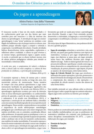 39
O ensino das Ciências para a sociedade do conhecimento
Os jogos e a aprendizagem
O insucesso escolar é hoje em dia muito estudado e é
do conhecimento geral que um dos fatores que mais
contribui para este insucesso é a falta de interesse dos
alunos na aprendizagem. A introdução de jogos no ensino/
aprendizagem é uma “arma” poderosa no combate a este
flagelo da indiferença não só porque motiva os alunos, mas
também porque introduz regras a cumprir e estimula a
cooperação e sociabilização dos alunos. Usando atividades
lúdicas desenvolvemos várias capacidades, exploramos e
refletimos sobre a realidade, a cultura na qual vivemos e,
ao mesmo tempo, questionamos regras e papéis sociais.
A escola, se pretende que os alunos tenham sucesso, tem
de adotar práticas pedagógicas voltadas para atender as
necessidades e interesses deles.
A escola tem, pois, o compromisso de reduzir a distância
entre a ciência cada vez mais complexa e a cultura de base
produzida no cotidiano, e a provida pela escolarização.
(Libâneo, 2010, p.11)
É necessário repensar a forma de ensinar pois o ensino
contemplado no currículo escolar, ao longo dos anos, tem
incentivado práticas de memorização. Numa tentativa
de romper com essas práticas apresentamos o jogo como
instrumento facilitador da aprendizagem significativa dos
alunos do Ensino Básico. De acordo com Moreira (2011), a
aprendizagem significativa acontece por meio da interação
entre as novas informações apreendidas e os conhecimentos
prévios do aprendiz, a partir de uma relação não-arbitrária
e substantiva. E de acordo com Silva&Moura (2013), é
importante a construção de um ambiente lúdico, entendido
comomecanismofacilitador/geradordenovasexperiênciasde
aprendizagens. Nesse sentido, compreendemos a necessidade
e importância da escola adotar/propor metodologias
pedagógicas que contribuam para uma maior integração dos
sujeitos envolvidos com os conteúdos considerados difíceis
pelos professores. Só aprende quem se predispuser a isso e se
os alunos se consideram logo à partida incapazes de aprender,
então o professor não só tem de transmitir conhecimentos,
mas também de mudar mentalidades. É necessário repensar a
forma de ensinar matemática de modo a vencer este complexo
e é nesse contexto que a introdução de jogos pode motivar o
aluno a abrir-se à aprendizagem da matemática, o jogo é uma
ferramenta que pode ser usada para tornar a aprendizagem
mais divertida. Quando o jogo é bem orientado, permite
desenvolver a criatividade, a imaginação, o raciocínio lógico,
a organização e sociabilização, a atenção e a concentração dos
alunos.
Há vários tipos de Jogos Matemáticos, mas podemos dividi-
los em 2 grandes grupos:
•	 Jogos de estratégia: estimulam o raciocínio e são, sem
dúvida, um passo para ganhar destreza com tópicos de
matemática. Começa-se por jogar simplesmente por
jogar, mas depressa se passa para um jogar pensado,
numa busca das melhores decisões para atingir o
objetivo do jogo. Todos os alunos gostam de vencer e na
procura de melhorar e aperfeiçoar o modo como joga, o
aluno desenvolve as competências de concentração, de
visualização, de pensar primeiro e agir depois, de pesar
as opções e de memorização, entre tantas outras.
•	 Jogos de Cálculo Mental: São jogos que envolvem a
utilização das quatro operações e, por isso, promovem o
desenvolvimentodeestratégiasdecálculo.Desenvolvem
a compreensão dos números e das operações e a
capacidade de cálculo mental e escrito dos alunos de
uma forma lúdica.
Este trabalho pretende ser uma reflexão sobre os diversos
tipos de jogos e sobre o papel do jogo no contexto educativo.
Alguns jogos estão acessíveis na internet, por exemplo:
•	 Jogo do 24, http://www.hypatiamat.com/jogo24HypatiaMat.php
•	 Pitágoras, http://nautilus.fis.uc.pt/mn/pitagoras/pitflash1.html
•	 Polinómios, https://sites.google.com/site/gilmaths/jogos-matem%C3%A1ticos-em-flash
•	 Estatística, http://www.alea.pt/html/trivial/html/estatrivial.html
Outros podem ser construídos pelo professor e pelos alunos
num trabalho multidisciplinar em que os professores de
matemática trabalham em conjunto com professores de
outras disciplinas (nomeadamente EV, EVT, …) para a
elaboração dos jogos, por exemplo:
•	 Dominó de funções
•	 Famílias
•	 Números cruzados
Alzira Faria e Ana Júlia Viamonte
Instituto Superior de Engenharia do Porto
 