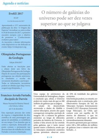 O número de galáxias do
universo pode ser dez vezes
superior ao que se julgava
EvoKE 2017
Aproveitando o 157º aniversário da
publicação da obra "A Origem das
Espécies"irárealizar-se,entreosdias
6 e 8 de fevereiro de 2017, o primeiro
encontro europeu com o objetivo
de promover o "Conhecimento
evolutivo para todos".
As inscrições e demais informações
estão disponíveis no site dedicado ao
evento: https://evokeproject.org.
6 a 8 de fevereiro de 2017
FCUP
Olímpíadas Portuguesas
da Geologia
Estão abertas as inscrições para
a edição deste ano letivo das
OlimpíadasPortuguesasdaGeologia.
Depois do sucesso das participações
portuguesas nas edições anteriores,
os estudantes e escolas são
novamente desafiados a participar.
Todas as informações necessárias
podem ser obtidas aqui: http://www.
socgeol.org/olimpiadas_1
Edição 2016/2017
Francisco Arruda Furtado,
discípulo de Darwin
Esta exposição procura dar conta
da riqueza e singularidade da obra
científica de uma personagem que,
apesar de autodidata, se notabilizou
no seu tempo. É no desenho que se
centra a exposição, destacando um
ponto comum e permanente nas
diversas fases do trabalho de Arruda
Furtado: o recurso à ilustração.
até 31 de dezembro
Museu Nacional de História Natural
e da Ciência, Lisboa
4
Agenda e notícias
Uma equipa de astrónomos da
Universidade de Nottingham, chegou
à conclusão que, afinal, o Universo
poderá ter muito mais do que os 200
milhões de galáxias que se julgava.
O estudo foi desenvolvido
recorrendo a dados do Hubble e
outros telescópios, através dos quais
conseguiram extrapolar, partindo de
imagens 3D, o número de galáxias
existentes ao longo de diferentes
períodos da história do Universo. A
análise é feita através da luz emitida
pelas galáxias, que é tanto menor
quanto maior a distância, sendo que
os telescópios atualmente existentes
apenas permitem observar cerca
de 10% da totalidade das galáxias
existentes.
Esta limitação poderá, no entanto, ser
ultrapassada com a construção, pelo
Observatório Europeu do Sul, do
Telescópio Europeu Extremamente
Grande E-ELT (European Extremely
Large Telescope), no Chile, que
contará com um espelho de 39
metros de diâmetro, o que irá
permitir a observação de galáxias
extraordinariamente distantes.
Os autores apontam para que existam
entre 100 a 200 milhões de milhões
de galáxias (mas o número não está
fechado…).
 