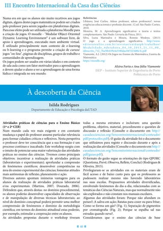 40
III Encontro Internacional da Casa das Ciências
Numa era em que os alunos são muito recetivos aos jogos
digitais, alguns destes jogos matemáticos podem ser criados
pelo professor para serem jogados em plataformas digitais.
Para esse efeito pode ser utilizada a plataforma Moodle para
a criação de jogos. O moodle - "Modular Object-Oriented
Dynamic Learning Environment“ é um software livre, de
apoio à aprendizagem, executado num ambiente virtual.
É utilizado principalmente num contexto de e-learning
ou b-learning e o programa permite a criação de cursos/
jogos "on-line", páginas de disciplinas, grupos de trabalho e
comunidades de aprendizagem.
Os jogos podem ser usados em várias idades e em contexto
de sala aula como um fator motivador para a aprendizagem
e devem ajudar o aluno a ver a aprendizagem de uma forma
lúdica e integrada no seu mundo.
Referências
Libâneo, José Carlos. Adeus professor, adeus professora?: novas
exigências educacionais e profissão docente. 12.ed. São Paulo: Cortez,
2010.
Moreira, M. A. Aprendizagem significativa: a teoria e textos
complementares. São Paulo: Livraria da Física, 2011.
Silva, Luzia Marinalva e Moura, Ronnie Wesleya. (2013)
O jogo e a aprendizagem significativa. http://www.
e ditorare a lize.com.br/re v ist as/eniduepb/t rab a l hos/
M o d a l i d a d e _ 6 d a t a h o r a _ 0 4 _ 1 0 _ 2 0 1 3 _ 2 1 _ 1 1 _ 0 0 _
idinscrito_712_7ba5f641f9c6e5584dac047223d8fc3c.pdf
Viamonte, A.J. (2012) Os Jogos no Ensino da Matemática, Gazeta da
Matemática
https://moodle.org/
Alzira Faria e Ana Júlia Viamonte
ISEP – Instituto Superior de Engenharia do Porto
Politécnico do Porto
À descoberta da Ciência
Atividades práticas de ciências para o Ensino Básico
(1º e 2º CEB)
Num mundo cada vez mais exigente e em constante
mudança o papel do professor assume particular relevância
para formar cidadãos críticos e reflexivos. Nesta perspetiva
o professor deve ter consciência que a sua formação é um
processo contínuo e inacabado. Este workshop surgiu com
o intuito de potenciar uma maior valorização das atividades
práticas no ensino das ciências. Tivemos como principais
objetivos: incentivar a realização de atividades práticas
(laboratoriais e experimentais); aprofundar a compressão
de fenómenos científicos; desenvolver competências na
área do ensino experimental das ciências; fomentar atitudes
mais autónomas de reflexão, planeamento e ação.
Diversos autores apontam inúmeras vantagens para os
alunos da realização de atividades práticas laboratorial
e/ou experimentais (Martins, 2007; Dourado, 2006).
Defendem que, através destas: no domínio procedimental,
os alunos poderão desenvolver capacidades de observação
e de manipulação de diversas técnicas laboratoriais; ao
nível do domínio conceptual poderá permitir uma melhor
compreensão de fenómenos e domínio da metodologia
científica; em termos do domínio atitudinal estas poderão,
por exemplo, estimular a cooperação entre os alunos.
As atividades propostas durante o workshop tiveram
todas a mesma estrutura e incluíram: uma questão
problema, objetivo, material, procedimento e questões de
discussão e reflexão (Consulte o documento em http://
casadasciencias.org/3encontrointernacional/conteudo/
pdf/protocolos.pdf). O guião da atividade foi o documento
que utilizámos para registo e discussão durante e após a
realização das atividades (Consulte o documento em http://
casadasciencias.org/3encontrointernacional/conteudo/
pdf/guiao.pdf).
O formato do guião segue as orientações do tipo QPORC
(Questiona, Prevê, Observa, Reflete, Conclui) (Rodrigues &
Oliveira, 2015).
Privilegiaram-se as atividades em os materiais eram de
fácil acesso e de baixo custo para que os professores as
pudessem realizar mesmo não havendo laboratórios
nas suas escolas. Propusemos atividades diversificadas,
envolvendo fenómenos do dia-a-dia, relacionadas com as
temáticas das Ciências Naturais, mas que normalmente não
são explorados e não constam nos manuais escolares.
Algumas das atividades foram: Porque não afundam os
peixes?; A saliva em ação; Batatas para cozer ou para fritar;
Como se forma um gás? (Fig. 1); Separação de pigmentos
por cromatografia (Fig. 2); Porque se espalha sal nas
estradas quando neva?.
Consideramos que o ensino das ciências de base
Isilda Rodrigues
Departamento de Educação e Psicologia daUTAD
 