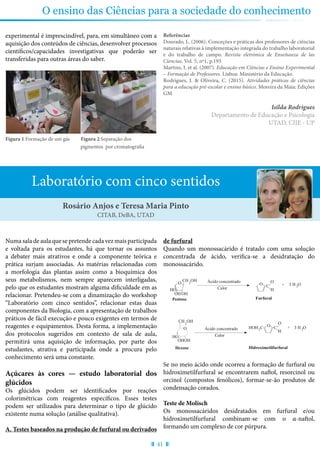 41
O ensino das Ciências para a sociedade do conhecimento
experimental é imprescindível, para, em simultâneo com a
aquisição dos conteúdos de ciências, desenvolver processos
científicos/capacidades investigativas que poderão ser
transferidas para outras áreas do saber.
Figura 1 Formação de um gás Figura 2 Separação dos 		
			 pigmentos por cromatografia
Referências
Dourado, L. (2006). Conceções e práticas dos professores de ciências
naturais relativas à implementação integrada do trabalho laboratorial
e do trabalho de campo. Revista eletrónica de Enseñanza de las
Ciencias, Vol. 5, nº1, p.193
Martins, I. et al. (2007). Educação em Ciências e Ensino Experimental
– Formação de Professores. Lisboa: Ministério da Educação.
Rodrigues, I. & Oliveira, C. (2015). Atividades práticas de ciências
para a educação pré-escolar e ensino básico. Moreira da Maia: Edições
GM
Isilda Rodrigues
Departamento de Educação e Psicologia
UTAD, CIIE - UP
Laboratório com cinco sentidos
Numa sala de aula que se pretende cada vez mais participada
e voltada para os estudantes, há que tornar os assuntos
a debater mais atrativos e onde a componente teórica e
prática surjam associadas. As matérias relacionadas com
a morfologia das plantas assim como a bioquímica dos
seus metabolismos, nem sempre aparecem interligadas,
pelo que os estudantes mostram alguma dificuldade em as
relacionar. Pretendeu-se com a dinamização do workshop
“Laboratório com cinco sentidos”, relacionar estas duas
componentes da Biologia, com a apresentação de trabalhos
práticos de fácil execução e pouco exigentes em termos de
reagentes e equipamentos. Desta forma, a implementação
dos protocolos sugeridos em contexto de sala de aula,
permitirá uma aquisição de informação, por parte dos
estudantes, atrativa e participada onde a procura pelo
conhecimento será uma constante.
Açúcares às cores — estudo laboratorial dos
glúcidos
Os glúcidos podem ser identificados por reações
colorimétricas com reagentes específicos. Esses testes
podem ser utilizados para determinar o tipo de glúcido
existente numa solução (análise qualitativa).
A. Testes baseados na produção de furfural ou derivados
de furfural
Quando um monossacárido é tratado com uma solução
concentrada de ácido, verifica-se a desidratação do
monossacárido.
3 H O2
CalorHO
OH
CH OH
2 Ácido concentrado
Pentose
C
O
H
HOH C2
Hidroximetilfurfural
O
C
O
H
O
Furfural
3 H O2
+
+
O
OH
CalorHO
OH
CH OH2
Ácido concentrado
Hexose
O
OH
Hidrato de
Carbono
produto de condensaçã
(púrpura)
OH
C
O
H
HOH C2
Hidroximetilfurfural
α - naftol
O
C
O
H
O
Furfural
+
Se no meio ácido onde ocorreu a formação de furfural ou
hidroximetilfurfural se encontrarem naftol, resorcinol ou
orcinol (compostos fenólicos), formar-se-ão produtos de
condensação corados.
Teste de Molisch
Os monossacáridos desidratados em furfural e/ou
hidroximetilfurfural combinam-se com o α-naftol,
formando um complexo de cor púrpura.
Rosário Anjos e Teresa Maria Pinto
CITAB, DeBA, UTAD
 