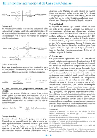 42
III Encontro Internacional da Casa das Ciências
Hidrato de
Carbono
produto de condensação
(púrpura)
OH
C
O
H
HOH C2
Hidroximetilfurfural
α - naftol
O
C
O
H
O
Furfural
+
Pentoses produto de condensação
(azul-verde)orcinol
Furfural
CH3
OHHO
C
O
H
O
Hexoses produto de condensação
(amarelo-acastanhado)orcinol
CH3
OHHO
C
O
H
HOH C2
Hidroximetilfurfural
O
Frutose
(cetohexose)
produto de condensação
(vermelho)resorcinol
OH
HO
C
O
H
HOH2C
Hidroximetilfurfural
O
glucose + Cu(OH) Cu O + H O + glucose oxidada2 22
Calor
composto
corado
Teste de Bial
As pentoses previamente desidratadas condensam com
orcinol, em presença de iões férricos, para dar produtos de
cor azul-esverdeada enquanto nas mesmas condições, as
hexoses reagem com o orcinol produzindo um complexo
amarelo-acastanhado.
Hidroximetilfurfural
CalorHO
OH
Hexose
OH
Hidrato de
Carbono
produto de condensação
(púrpura)
OH
C
O
H
HOH C2
Hidroximetilfurfural
α - naftol
O
C
O
H
O
Furfural
+
Pentoses produto de condensação
(azul-verde)orcinol
Furfural
CH3
OHHO
C
O
H
O
Hexoses produto de condensação
(amarelo-acastanhado)orcinol
CH3
OHHO
C
O
H
HOH C2
Hidroximetilfurfural
O
Frutose
(cetohexose)
produto de condensação
(vermelho)resorcinol
OH
HO
C
O
H
HOH2C
Hidroximetilfurfural
O
glucose + Cu(OH) Cu O + H O + glucose oxidada2 22
Calor
composto
corado
Teste de Seliwanoff
Neste teste as cetohexoses reagem com o resorcinol para
dar um produto de condensação de cor vermelha clara
enquanto as aldohexoses originam produtos rosa pálido.
Pentose
C
O
H
HOH C2
Hidroximetilfurfural
O
Furfural
3 H O2
+
CalorHO
OH
CH OH2
Ácido concentrado
Hexose
O
OH
Hidrato de
Carbono
produto de condensação
(púrpura)
OH
C
O
H
HOH C2
Hidroximetilfurfural
α - naftol
O
C
O
H
O
Furfural
+
Pentoses produto de condensação
(azul-verde)orcinol
Furfural
CH3
OHHO
C
O
H
O
Hexoses produto de condensação
(amarelo-acastanhado)orcinol
CH3
OHHO
C
O
H
HOH C2
Hidroximetilfurfural
O
Frutose
(cetohexose)
produto de condensação
(vermelho)resorcinol
OH
HO
C
O
H
HOH2C
Hidroximetilfurfural
O
glucose + Cu(OH) Cu O + H O + glucose oxidada2 22
Calor
composto
corado
B. Testes baseados nas propriedades redutoras dos
açúcares
Glúcidos com grupos aldeído ou cetona livres podem
reduzir agentes oxidantes fracos, tais como iões Cu2+
, CN-
e
Ag+
. A cor do precipitado poderá variar de verde a castanho
avermelhado, dependendo da concentração do açúcar
redutor presente.
Hidroximetilfurfural
OH
Hexose
OH
e produto de condensação
(púrpura)
OH
C
O
H
HOH C2
Hidroximetilfurfural
α - naftol
O
C
O
H
O
Furfural
+
ses produto de condensação
(azul-verde)orcinol
Furfural
CH3
OHHO
C
O
H
O
s produto de condensação
(amarelo-acastanhado)orcinol
CH3
OHHO
C
O
H
HOH C2
Hidroximetilfurfural
O
tose
exose)
produto de condensação
(vermelho)resorcinol
OH
HO
C
O
H
HOH2C
Hidroximetilfurfural
O
glucose + Cu(OH) Cu O + H O + glucose oxidada2 22
Calor
composto
corado
Teste de Benedict
Os monossacáridos e dissacáridos que possuem um grupo
aldeído livre ou potencialmente livre são oxidados por
certos agentes oxidantes, tais como iões Cu2+
, que, sendo
reduzidos a Cu+
, precipitam na forma de CuO2 (que
apresenta cor vermelha). O reagente de Benedict é uma
solução alcalina de sulfato de cobre, carbonato de sódio e
citrato de sódio. O citrato de sódio existente no reagente
forma um complexo solúvel com os iões Cu2+
, evitando
a sua precipitação sob a forma de Cu(OH)2 (de cor azul)
ou de CuO (de cor preta). Os açúcares redutores, mono- e
dissacáridos, dão em geral testes de Benedict positivos.
Teste de Barfoed
O reagente de Barfoed, que contém acetato de cobre
em ácido acético diluído, é utilizado para distinguir os
monossacáridos redutores dos dissacáridos redutores.
Este teste difere do teste de Benedict no facto da reação de
oxidação-redução ser realizada em meio acídico (pH 4,5),
em vez de alcalino. A este pH, os dissacáridos não reduzem
os iões Cu2+
a CuO2, enquanto os monossacáridos reduzem
os iões Cu2+
, quando aquecidos durante 2 minutos num
banho de água fervente. De referir, também, que o óxido
cuproso, neste teste, apresenta cor de tijolo, enquanto no
teste de Benedict é laranja-acastanhado, devido ao pH
ácido do reagente de Barfoed.
C. Teste de iodo
Os polissacáridos apresentam uma cor característica,
quando tratados com uma solução de iodo, na forma de KI.
O amido pode ser especificamente detetado, em virtude da
sua habilidade de formar um complexo azul-escuro com
o iodo. Esse complexo consiste numa disposição linear
de aglomerados de átomos de iodo (iões pentaiodeto, I5-)
entre as cavidades helicoidais da amilose. A amilose existe
na forma de uma cadeia helicoidal, contendo seis resíduos
glicosídicos por volta. É requerido um comprimento
de cadeia mínimo de seis voltas da hélice (36 grupos
glicosídicos) para se formar o complexo com o iodo.
Polissacáridos ramificados, com hélices interrompidas
(p.e. amilopectina) formam complexos corados menos
intensos, enquanto polissacáridos fortemente ramificados
(p.e. glicogénio), com pequenos segmentos helicoidais e
impedidos de formar hélices maiores, originam complexos
corados de uma cor castanho-avermelhada pálida. O iodo
forma, assim, complexos corados com os polissacáridos,
produzindoumacorazulnapresençadoamido,enquantona
presença de glicogénio e de amido parcialmente hidrolisado
a cor que se desenvolve é vermelho-acastanhada.
Referências
Murray, R.K., Granner, D.K., Mayes, P.A. and Rodwell,V.W. (1990)
Harper's Biochemistry, 2nd edition, pp. 124-133, Prentice-Hall
International In., New Jersey.
Plummer, D.T. (1978) Practical Biochemistry, 2nd edition, pp.161-192,
McGraw-Hill Company UK) Limited, London.
Ricardo, C.P. e Teixeira, A.N. (1983) Moléculas Biológicas, 3ª ed., pp.
27-85, Didáctica Editora, Lisboa, Portugal.
Stenesh, J. (1984), Experimental Biochemistry, pp. 237-245, Allyn and
Bacon, Inc, Boston.
Villela, G.G., Bacila, M. e Tastaldi, H. (1973) Técnicas e experimentos
de Bioquímica, pp. 129-149, Editora Guanabara Koogan, Rio de Janeiro.
 
