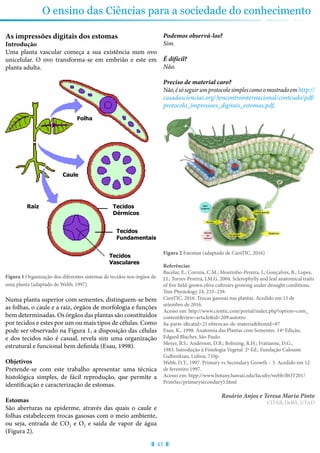 43
O ensino das Ciências para a sociedade do conhecimento
As impressões digitais dos estomas
Introdução
Uma planta vascular começa a sua existência num ovo
unicelular. O ovo transforma-se em embrião e este em
planta adulta.
Folha
Caule
Raíz Tecidos
Dérmicos
Tecidos
Fundamentais
Tecidos
Vasculares
Figura 1 Organização dos diferentes sistemas de tecidos nos órgãos de
uma planta (adaptado de Webb, 1997).
Numa planta superior com sementes, distinguem-se bem
as folhas, o caule e a raiz, órgãos de morfologia e funções
bem determinadas. Os órgãos das plantas são constituídos
por tecidos e estes por um ou mais tipos de células. Como
pode ser observado na Figura 1, a disposição das células
e dos tecidos não é casual, revela sim uma organização
estrutural e funcional bem definida (Esau, 1998).
Objetivos
Pretende-se com este trabalho apresentar uma técnica
histológica simples, de fácil reprodução, que permite a
identificação e caracterização de estomas.
Estomas
São aberturas na epiderme, através das quais o caule e
folhas estabelecem trocas gasosas com o meio ambiente,
ou seja, entrada de CO2 e O2 e saída de vapor de água
(Figura 2).
Podemos observá-los?
Sim.
É difícil?
Não.
Preciso de material caro?
Não,ésóseguirumprotocolosimplescomoomostradoemhttp://
casadasciencias.org/3encontrointernacional/conteudo/pdf/
protocolo_impressoes_digitais_estomas.pdf.
Figura 2 Estomas (adaptado de CienTIC, 2016)
Referências
Bacelar, E.; Correia, C.M.; Moutinho-Pereira, J.; Gonçalves, B.; Lopes,
J.I.; Torres-Pereira, J.M.G, 2004. Sclerophylly and leaf anatomical traits
of five field-grown olive cultivars growing under drought conditions.
Tree Physiology 24, 233–239.
CienTIC, 2016. Trocas gasosas nas plantas. Acedido em 15 de
setembro de 2016.
Acesso em: http://www.cientic.com/portal/index.php?option=com_
content&view=article&id=209:autotro
fia-parte-i&catid=21:obtencao-de-materia&Itemid=87
Esau, K., 1998. Anatomia das Plantas com Sementes. 14ª Edição,
Edgard Blucher, São Paulo.
Meyer, B.S.; Anderson, D.B.; Bohning, R.H.; Fratianne, D.G.,
1983. Introdução à Fisiologia Vegetal. 2ª Ed., Fundação Calouste
Gulbenkian, Lisboa, 710p.
Webb, D.T., 1997. Primary vs Secondary Growth – 5. Acedido em 12
de fevereiro 1997.
Acesso em: htpp://www.botany.hawaii.edu/faculty/webb/BOT201/
PrimSec/primarysecondary5.html
Rosário Anjos e Teresa Maria Pinto
CITAB, DeBA, UTAD
 