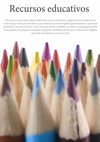 Recursos educativos
45
Para que as suas aulas sejam ainda mais ricas e interativas, sugerimos um conjunto de
recursos que nos parecem úteis e que podem ser descarregados gratuitamente a partir do
portal da Casa das Ciências. Estes recursos foram validados científica e pedagogicamente
e são apenas um pequeno exemplo da grande variedade de Recursos Educativos Digitais
que pode encontrar no nosso portal.
Recursos educativos
 