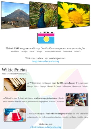 Mais de 1500 imagens com licença Creative Commons para as suas apresentações
Astronomia Biologia Física Geologia Introdução às Ciências Matemática Química
Visite-nos e submeta as suas imagens em:
imagem.casadasciencias.org
Wikiciências
A SUA ENCICLOPÉDIA EM CIÊNCIA
A Wikiciências conta com mais de 800 entradas em diversas áreas
Biologia Física Geologia História da Ciência Informática Matemática Química
A Wikiciências aposta na fiabilidade e rigor científico dos seus conteúdos
Artigos escritos por professores e investigadores e sujeitos a avaliação científica prévia
A Wikiciências é dirigida a todos os professores e estudantes de ciências
Inclui os termos que fazem parte do glossário básico dos programas do Básico e Secundário
Visite-nos em:
wikiciencias.casadasciencias.org
 