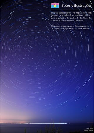 Star Trails
Paulo Oliveira
Fotos e ilustrações
Produza apresentações ou páginas web com
imagens de grande valor científico e didático,
com a garantia de qualidade da Casa das
Ciências e licença Creative Commons.
Clique nas imagens para as descarregar a partir
do Banco de Imagens da Casa das Ciências.
 