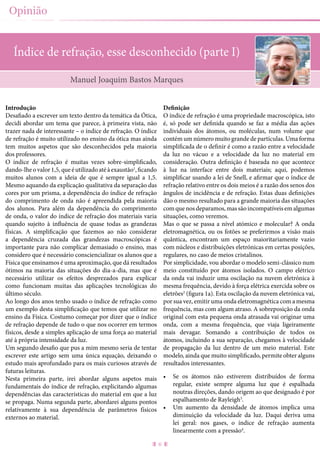 6
Opinião
Índice de refração, esse desconhecido (parte I)
Introdução
Desafiado a escrever um texto dentro da temática da Ótica,
decidi abordar um tema que parece, à primeira vista, não
trazer nada de interessante – o índice de refração. O índice
de refração é muito utilizado no ensino da ótica mas ainda
tem muitos aspetos que são desconhecidos pela maioria
dos professores.
O índice de refração é muitas vezes sobre-simplificado,
dando-lheovalor1,5,queéutilizadoatéàexaustão1
,ficando
muitos alunos com a ideia de que é sempre igual a 1,5.
Mesmo aquando da explicação qualitativa da separação das
cores por um prisma, a dependência do índice de refração
do comprimento de onda não é apreendida pela maioria
dos alunos. Para além da dependência do comprimento
de onda, o valor do índice de refração dos materiais varia
quando sujeito à influência de quase todas as grandezas
físicas. A simplificação que fazemos ao não considerar
a dependência cruzada das grandezas macroscópicas é
importante para não complicar demasiado o ensino, mas
considero que é necessário consciencializar os alunos que a
Física que ensinamos é uma aproximação, que dá resultados
ótimos na maioria das situações do dia-a-dia, mas que é
necessário utilizar os efeitos desprezados para explicar
como funcionam muitas das aplicações tecnológicas do
último século.
Ao longo dos anos tenho usado o índice de refração como
um exemplo desta simplificação que temos que utilizar no
ensino da Física. Costumo começar por dizer que o índice
de refração depende de tudo o que nos ocorrer em termos
físicos, desde a simples aplicação de uma força ao material
até à própria intensidade da luz.
Um segundo desafio que pus a mim mesmo seria de tentar
escrever este artigo sem uma única equação, deixando o
estudo mais aprofundado para os mais curiosos através de
futuras leituras.
Nesta primeira parte, irei abordar alguns aspetos mais
fundamentais do índice de refração, explicitando algumas
dependências das características do material em que a luz
se propaga. Numa segunda parte, abordarei alguns pontos
relativamente à sua dependência de parâmetros físicos
externos ao material.
Definição
O índice de refração é uma propriedade macroscópica, isto
é, só pode ser definida quando se faz a média das ações
individuais dos átomos, ou moléculas, num volume que
contém um número muito grande de partículas. Uma forma
simplificada de o definir é como a razão entre a velocidade
da luz no vácuo e a velocidade da luz no material em
consideração. Outra definição é baseada no que acontece
à luz na interface entre dois materiais; aqui, podemos
simplificar usando a lei de Snell, e afirmar que o índice de
refração relativo entre os dois meios é a razão dos senos dos
ângulos de incidência e de refração. Estas duas definições
dão o mesmo resultado para a grande maioria das situações
comquenosdeparamos,massãoincompatíveisemalgumas
situações, como veremos.
Mas o que se passa a nível atómico e molecular? A onda
eletromagnética, ou os fotões se preferirmos a visão mais
quântica, encontram um espaço maioritariamente vazio
com núcleos e distribuições eletrónicas em certas posições,
regulares, no caso de meios cristalinos.
Por simplicidade, vou abordar o modelo semi-clássico num
meio constituído por átomos isolados. O campo elétrico
da onda vai induzir uma oscilação na nuvem eletrónica à
mesma frequência, devido à força elétrica exercida sobre os
eletrões2
(figura 1a). Esta oscilação da nuvem eletrónica vai,
por sua vez, emitir uma onda eletromagnética com a mesma
frequência, mas com algum atraso. A sobreposição da onda
original com esta pequena onda atrasada vai originar uma
onda, com a mesma frequência, que viaja ligeiramente
mais devagar. Somando a contribuição de todos os
átomos, incluindo a sua separação, chegamos à velocidade
de propagação da luz dentro de um meio material. Este
modelo, ainda que muito simplificado, permite obter alguns
resultados interessantes.
•	 Se os átomos não estiverem distribuídos de forma
regular, existe sempre alguma luz que é espalhada
noutras direções, dando origem ao que designado é por
espalhamento de Rayleigh3
.
•	 Um aumento da densidade de átomos implica uma
diminuição da velocidade da luz. Daqui deriva uma
lei geral: nos gases, o índice de refração aumenta
linearmente com a pressão4
.
Manuel Joaquim Bastos Marques
 