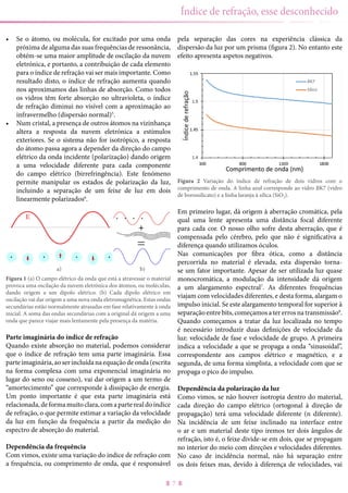 7
Índice de refração, esse desconhecido
•	 Se o átomo, ou molécula, for excitado por uma onda
próxima de alguma das suas frequências de ressonância,
obtém-se uma maior amplitude de oscilação da nuvem
eletrónica, e portanto, a contribuição de cada elemento
para o índice de refração vai ser mais importante. Como
resultado disto, o índice de refração aumenta quando
nos aproximamos das linhas de absorção. Como todos
os vidros têm forte absorção no ultravioleta, o índice
de refração diminui no visível com a aproximação ao
infravermelho (dispersão normal)5
.
•	 Num cristal, a presença de outros átomos na vizinhança
altera a resposta da nuvem eletrónica a estímulos
exteriores. Se o sistema não for isotrópico, a resposta
do átomo passa agora a depender da direção do campo
elétrico da onda incidente (polarização) dando origem
a uma velocidade diferente para cada componente
do campo elétrico (birrefringência). Este fenómeno
permite manipular os estados de polarização da luz,
incluindo a separação de um feixe de luz em dois
linearmente polarizados6
.
a) b)
Figura 1 (a) O campo elétrico da onda que está a atravessar o material
provoca uma oscilação da nuvem eletrónica dos átomos, ou moléculas,
dando origem a um dipolo elétrico. (b) Cada dipolo elétrico em
oscilação vai dar origem a uma nova onda eletromagnética. Estas ondas
secundárias estão normalmente atrasadas em fase relativamente à onda
inicial. A soma das ondas secundárias com a original dá origem a uma
onda que parece viajar mais lentamente pela presença da matéria.
Parte imaginária do índice de refração
Quando existe absorção no material, podemos considerar
que o índice de refração tem uma parte imaginária. Essa
parteimaginária,aoserincluídanaequaçãodeonda(escrita
na forma complexa com uma exponencial imaginária no
lugar do seno ou cosseno), vai dar origem a um termo de
“amortecimento” que corresponde à dissipação de energia.
Um ponto importante é que esta parte imaginária está
relacionada,deformamuitoclara,comaparterealdoíndice
de refração, o que permite estimar a variação da velocidade
da luz em função da frequência a partir da medição do
espectro de absorção do material.
Dependência da frequência
Com vimos, existe uma variação do índice de refração com
a frequência, ou comprimento de onda, que é responsável
pela separação das cores na experiência clássica da
dispersão da luz por um prisma (figura 2). No entanto este
efeito apresenta aspetos negativos.
Figura 2 Variação do índice de refração de dois vidros com o
comprimento de onda. A linha azul corresponde ao vidro BK7 (vidro
de borossilicato) e a linha laranja à sílica (SiO2).
Em primeiro lugar, dá origem à aberração cromática, pela
qual uma lente apresenta uma distância focal diferente
para cada cor. O nosso olho sofre desta aberração, que é
compensada pelo cérebro, pelo que não é significativa a
diferença quando utilizamos óculos.
Nas comunicações por fibra ótica, como a distância
percorrida no material é elevada, esta dispersão torna-
se um fator importante. Apesar de ser utilizada luz quase
monocromática, a modulação da intensidade dá origem
a um alargamento espectral7
. As diferentes frequências
viajam com velocidades diferentes, e desta forma, alargam o
impulso inicial. Se este alargamento temporal for superior à
separação entre bits, começamos a ter erros na transmissão8
.
Quando começamos a tratar da luz localizada no tempo
é necessário introduzir duas definições de velocidade da
luz: velocidade de fase e velocidade de grupo. A primeira
indica a velocidade a que se propaga a onda “sinusoidal”,
correspondente aos campos elétrico e magnético, e a
segunda, de uma forma simplista, a velocidade com que se
propaga o pico do impulso.
Dependência da polarização da luz
Como vimos, se não houver isotropia dentro do material,
cada direção do campo elétrico (ortogonal à direção de
propagação) terá uma velocidade diferente (n diferente).
Na incidência de um feixe inclinado na interface entre
o ar e um material deste tipo iremos ter dois ângulos de
refração, isto é, o feixe divide-se em dois, que se propagam
no interior do meio com direções e velocidades diferentes.
No caso de incidência normal, não há separação entre
os dois feixes mas, devido à diferença de velocidades, vai
 