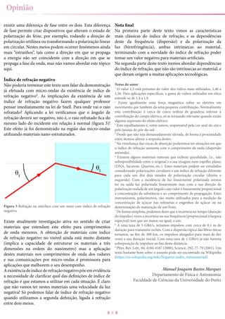 8
existir uma diferença de fase entre os dois. Esta diferença
de fase permite criar dispositivos que alteram o estado de
polarização do feixe, por exemplo, rodando a direção de
polarização retilínea ou transformando a polarização linear
em circular. Nestes meios podem ocorrer fenómenos ainda
mais “estranhos”, tais como a direção em que se propaga
a energia não ser coincidente com a direção em que se
propaga a fase da onda, mas não vamos abordar este tópico
aqui.
Índice de refração negativo
Não poderia terminar este texto sem falar da demonstração
já efetuada com micro-ondas da existência de índice de
refração negativo9
. As implicações da existência de um
índice de refração negativo fazem qualquer professor
pensar imediatamente na lei de Snell. Para onde vai o raio
refratado? Aplicando a lei verificamos que o ângulo de
refração deverá ser negativo, isto é, o raio refratado fica do
mesmo lado do incidente em relação à normal (figura 3)!
Este efeito já foi demonstrado na região das micro-ondas
utilizando materiais nano-estruturados.
Figura 3 Refração na interface com um meio com índice de refração
negativo.
Existe atualmente investigação ativa no sentido de criar
materiais que estendam este efeito para comprimentos
de onda menores. A obtenção de materiais com índice
de refração negativo no visível ainda está muito distante
(implica a capacidade de estruturar os materiais a três
dimensões na ordem do nanómetro) mas a aplicação
destes materiais nos comprimentos de onda dos radares
e nas comunicações por micro-ondas é promissora para
aplicações que melhorem o seu desempenho.
Aexistênciadeíndicederefraçãonegativopõeemevidência
a necessidade de clarificar qual das definições de índice de
refração é que estamos a utilizar em cada situação. É claro
que não vamos ter nestes materiais uma velocidade da luz
negativa! Só podemos falar de índice de refração negativo
quando utilizamos a segunda definição, ligada à refração
entre dois meios.
Nota final
Na primeira parte deste texto vimos as características
mais clássicas do índice de refração, e as dependências
deste da frequência (dispersão) e da polarização da
luz (birrefringência), ambas intrínsecas ao material,
terminando com a novidade do índice de refração poder
tomar um valor negativo para materiais artificiais.
Na segunda parte deste texto iremos abordar dependências
do índice de refração, que não são intrínsecas ao material, e
que deram origem a muitas aplicações tecnológicas.
Notas do autor
1
O valor 1,5 está próximo do valor dos vidros mais utilizados, 1,46 a
1,56. Para aplicações específicas, a gama de vidros utilizados em ótica
estende-se de 1,4 a 1,9.
2
Existe igualmente uma força magnética sobre os eletrões em
movimento que também dá uma pequena contribuição. Normalmente
esta contribuição é cerca de cinco ordens de grandeza inferior à
contribuição do campo elétrico, só se tornando relevante quando existe
alguma supressão do efeito elétrico.
3
Este espalhamento é, entre outros, responsável pela cor azul do céu e
pelo laranja do pôr-do-sol.
4
Desde que não seja demasiadamente elevada, de forma à proximidade
entre átomos alterar a resposta destes.
5
Na vizinhança das riscas de absorção poderemos ter situações em que
o índice de refração aumenta com o comprimento de onda (dispersão
anómala).
6
Existem alguns materiais naturais que exibem quiralidade, i.e., não
sobreponibilidade entre o original e a sua imagem num espelho plano,
(DNA, Sacarose, Quartzo, etc.). Estes materiais podem ser estudados
considerando polarizações circulares e um índice de refração diferente
para cada um dos dois estados de polarização circular (direita e
esquerda). Com a incidência de luz linearmente polarizada iremos
ter na saída luz polarizada linearmente mas com a sua direção de
polarização rodada de um ângulo cujo valor é linearmente proporcional
à concentração da substância e ao comprimento de propagação. Estes
instrumentos, polarímetros, são muito utilizados para a medição da
concentração de açúcar nas refinarias e engenhos de açúcar ou na
determinação da maturação de um fruto.
7
De forma simplista, podemos dizer que a incerteza no tempo (duração
do impulso) vezes a incerteza na sua frequência (proporcional à largura
espectral) tem que ser maior, ou igual, a um.
8
A uma taxa de 5 GBit/s, teríamos impulsos com cerca de 0,1 ns de
duração para transmitir os bits. Com a dispersão típica das fibras óticas
teríamos, ao fim de 300 km, os impulsos alargados para mais de dez
vezes a sua duração inicial. Com uma taxa de 1 GBit/s já não haveria
sobreposição de impulsos ao fim desta distância.
9
Phys. Rev. Lett., 84, 4184-4187 (2000); Science, 292, 77-79 (2001). Um
texto bastante bom sobre o assunto pode ser encontrado na Wikipédia
(https://en.wikipedia.org/wiki/Negative-index_metamaterial).
Manuel Joaquim Bastos Marques
Departamento de Física e Astronomia
Faculdade de Ciências da Universidade do Porto
Opinião
 