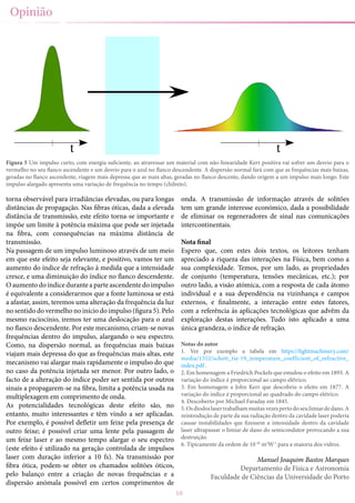 10
torna observável para irradiâncias elevadas, ou para longas
distâncias de propagação. Nas fibras óticas, dada a elevada
distância de transmissão, este efeito torna-se importante e
impõe um limite à potência máxima que pode ser injetada
na fibra, com consequências na máxima distância de
transmissão.
Na passagem de um impulso luminoso através de um meio
em que este efeito seja relevante, e positivo, vamos ter um
aumento do índice de refração à medida que a intensidade
cresce, e uma diminuição do índice no flanco descendente.
O aumento do índice durante a parte ascendente do impulso
é equivalente a considerarmos que a fonte luminosa se está
a afastar, assim, teremos uma alteração da frequência da luz
no sentido do vermelho no início do impulso (figura 5). Pelo
mesmo raciocínio, iremos ter uma deslocação para o azul
no flanco descendente. Por este mecanismo, criam-se novas
frequências dentro do impulso, alargando o seu espectro.
Como, na dispersão normal, as frequências mais baixas
viajam mais depressa do que as frequências mais altas, este
mecanismo vai alargar mais rapidamente o impulso do que
no caso da potência injetada ser menor. Por outro lado, o
facto de a alteração do índice poder ser sentida por outros
sinais a propagarem-se na fibra, limita a potência usada na
multiplexagem em comprimento de onda.
As potencialidades tecnológicas deste efeito são, no
entanto, muito interessantes e têm vindo a ser aplicadas.
Por exemplo, é possível defletir um feixe pela presença de
outro feixe; é possível criar uma lente pela passagem de
um feixe laser e ao mesmo tempo alargar o seu espectro
(este efeito é utilizado na geração controlada de impulsos
laser com duração inferior a 10 fs). Na transmissão por
fibra ótica, podem-se obter os chamados solitões óticos,
pelo balanço entre a criação de novas frequências e a
dispersão anómala possível em certos comprimentos de
onda. A transmissão de informação através de solitões
tem um grande interesse económico, dada a possibilidade
de eliminar os regeneradores de sinal nas comunicações
intercontinentais.
Nota final
Espero que, com estes dois textos, os leitores tenham
apreciado a riqueza das interações na Física, bem como a
sua complexidade. Temos, por um lado, as propriedades
de conjunto (temperatura, tensões mecânicas, etc.); por
outro lado, a visão atómica, com a resposta de cada átomo
individual e a sua dependência na vizinhança e campos
externos, e finalmente, a interação entre estes fatores,
com a referência às aplicações tecnológicas que advêm da
exploração destas interações. Tudo isto aplicado a uma
única grandeza, o índice de refração.
Notas do autor
1. Ver por exemplo a tabela em https://lightmachinery.com/
media/1552/schott_tie-19_temperature_coefficient_of_refractive_
index.pdf .
2. Em homenagem a Friedrich Pockels que estudou o efeito em 1893. A
variação do índice é proporcional ao campo elétrico.
3. Em homenagem a John Kerr que descobriu o efeito em 1877. A
variação do índice é proporcional ao quadrado do campo elétrico.
4. Descoberto por Michael Faraday em 1845.
5.Osdíodoslasertrabalhammuitasvezespertodoseulimiardedano.A
reintrodução de parte da sua radiação dentro da cavidade laser poderia
causar instabilidades que fizessem a intensidade dentro da cavidade
laser ultrapassar o limiar de dano do semicondutor provocando a sua
destruição.
6. Tipicamente da ordem de 10-20
m2
W-1
para a maioria dos vidros.
Manuel Joaquim Bastos Marques
Departamento de Física e Astronomia
Faculdade de Ciências da Universidade do Porto
Opinião
Figura 5 Um impulso curto, com energia suficiente, ao atravessar um material com não-linearidade Kerr positiva vai sofrer um desvio para o
vermelho no seu flanco ascendente e um desvio para o azul no flanco descendente. A dispersão normal fará com que as frequências mais baixas,
geradas no flanco ascendente, viagem mais depressa que as mais altas, geradas no flanco descente, dando origem a um impulso mais longo. Este
impulso alargado apresenta uma variação de frequência no tempo (chilreio).
 