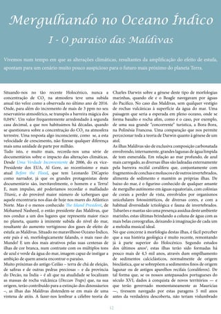 12
Mergulhando no Oceano Índico
I - O paraíso das Maldivas
Vivemos num tempo em que as alterações climáticas, resultantes da amplificação do efeito de estufa,
apontam para um cenário muito pouco auspicioso para o futuro mais próximo do planeta Terra.
Situando-nos no tão recente Holocénico, nunca a
concentração de CO2 na atmosfera teve uma subida
anual tão veloz como a observada no último ano de 2016.
Onde, para além do incremento de mais de 3 ppm no seu
reservatório atmosférico, se transpôs a barreira mágica dos
0,04%1
. Um valor frequentemente arredondado à segunda
casa decimal, a que nos habituámos há décadas, quando
se questionava sobre a concentração do CO2 na atmosfera
terrestre. Uma resposta algo inconsciente, como se, a esta
velocidade de crescimento, não fizesse qualquer diferença
mais uma unidade de parte por milhão.
Tudo isto, e muito mais, recorda-nos uma série de
documentários sobre o impacto das alterações climáticas.
Desde Uma Verdade Inconveniente de 2006, do ex vice-
Presidente dos EUA, Al Gore, ao recentíssimo e mais
atual Before the Flood, que tem Leonardo DiCaprio
como narrador, já que os grandes protagonistas deste
documentário são, inevitavelmente, o homem e a Terra!
E, num impulso, até poderíamos recordar o malfadado
Titanic, e do provável maior número de icebergues que
aquele encontraria nos dias de hoje nos mares do Atlântico
Norte. Mas é o menos conhecido The Island President, de
Mohamed Nasheed, o então presidente das Maldivas, que
nos conduz a um dos lugares que representa maior risco
no planeta, quanto à iminente subida do nível do mar,
resultante do aumento vertiginoso dos gases de efeito de
estufa: as Maldivas. Situado no maravilhoso Oceano Índico,
este país é só, morfologicamente falando, o mais raso do
Mundo! E um dos mais atrativos pelas suas centenas de
ilhas de cor branca, num contraste com os múltiplos tons
de azul e verde da água do mar, imagem capaz de instigar a
ambição de quem anseia encontrar o paraíso.
Muito próximas do antigo Ceilão – terra de chá de eleição,
de safiras e de outras pedras preciosas – e da província
do Decão, na Índia – é ali que na atualidade se localizam
as massas de rocha vulcânica (Deccan Traps) que, na sua
origem, terão contribuído para a extinção dos dinossáurios
–, as ilhas das Maldivas distendem-se em mais de uma
vintena de atóis. A fazer-nos lembrar a célebre teoria de
Charles Darwin sobre a génese deste tipo de morfologias
marinhas, quando ele e o Beagle navegavam por águas
do Pacífico. No caso das Maldivas, sem qualquer vestígio
de rochas vulcânicas à superfície da água do mar. Uma
paisagem que seria a esperada em pleno oceano, onde se
forma basalto e rocha afim, como é o caso, por exemplo,
de uma sua grande “concorrente” turística, a Bora-Bora,
na Polinésia Francesa. Uma comparação que nos permite
percecionar toda a teoria de Darwin quanto à génese de um
atol.
As ilhas Maldivas são de exclusiva composição carbonatada
envolvendo, internamente, grandes lagunas de água límpida
de tom esmeralda. Em relação ao mar profundo, de azul
mais carregado, as diversas ilhas são ladeadas externamente
pela barreira recifal coralífera que, conjuntamente com
fragmentosdeconchasemoluscosedeoutrosinvertebrados,
alimenta de sedimento e mantém as próprias ilhas. De
baixo do mar, é o figurino conhecido de qualquer amante
de mergulho autónomo em águas equatoriais, com colónias
de corais a perder de vista, envolvidos por organismos
unicelulares fotossintéticos, de diversas cores, e com a
habitual diversidade ictiológica e fauna de invertebrados.
Tubarões e mantas são uma presença assídua deste ambiente
marinho, estas últimas brindando a coluna de água com as
mais belas coreografias, deixando à imaginação de cada um
a melodia musical ideal.
No que concerne à morfologia destas ilhas, é fácil perceber
que a sua história geológica é muito recente, remontando
já à parte superior do Holocénico. Segundo estudos
dos últimos anos2
, estas ilhas terão sido formadas há
pouco mais de 4,5 mil anos, através dum empilhamento
de sedimentos calciclásticos, normalmente de origem
bioclástica, que se sobrepõem a sedimentos finos de origem
lagunar ou de antigos aparelhos recifais (coralíferos). De
tal forma que, se os nossos antepassados portugueses do
século XVI, dados à conquista de novos territórios — e
que terão governado momentaneamente as Maurícias
—, tivessem navegado por estas paragens 5 mil anos
antes da verdadeira descoberta, não teriam vislumbrado
 