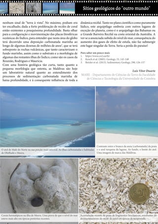 Ctrl+shft+clickSítios geológicos do "outro mundo"
nenhum sinal de “terra à vista”. No máximo, podiam era
ter encalhado, dada a forte proliferação de recifes de coral
então existentes a pouquíssima profundidade. Basta olhar
para a configuração e movimentação das placas litosféricas
oceânicas do Índico, para entender que nesta área do globo
terá decorrido uma deposição carbonatada marinha ao
longo de algumas dezenas de milhões de anos3
, que se terá
sobreposto às rochas vulcânicas, que tanto caracterizam o
fundo marinho, assim como o substrato e a morfologia de
algumas das restantes ilhas do Índico, como são os casos da
Reunião, Rodrigues e Maurícia.
Com uma história geológica tão curta, tanto quanto a
pequena morfologia que ostenta, as Maldivas são hoje
um laboratório natural quanto ao entendimento dos
processos de sedimentação carbonatada marinha de
baixa profundidade, e à consequente influência de toda a
dinâmica recifal. Tanto no plano científico como puramente
lúdico, este arquipélago ombreia com outros lugares de
exceção do planeta, como é o arquipélago das Bahamas ou
a Grande Barreira Recifal na costa oriental da Austrália. A
ver se a anunciada subida do nível do mar, consequência do
aumento dos gases de efeito de estufa, não faz submergir
este lugar singular da Terra. Seria a perda do paraíso!
Para saber um pouco mais
1.	 https://www.co2.earth/
2.	 Kench et al. (2005). Geology, 33, 145-148
3.	 Betzler et al. (2013). Sedimentary Geology, 290, 126-137
Luís Vítor Duarte
MARE - Departamento de Ciências da Terra da Faculdade
de Ciências e Tecnologia da Universidade de Coimbra
Sítios geológicos do "outro mundo"
Corais hermatípicos na ilha de Meeru. Uma prova de que o nível do mar
esteve mais alto em épocas pretéritas recentes.
Acumulação recente de praia de fragmentos bioclásticos, resultantes do
desmantelamento do recife de coral em épocas de tempestade.
O atol de Malé do Norte na sua porção mais oriental. As ilhas carbonatadas e habitadas
de Dhiffushi e Meeru.
Contraste entre o branco da areia (carbonatada) da praia
e o azul turquesa da laguna. Ao fundo, o limite do atol.
Uma imagem de marca das Maldivas.
 