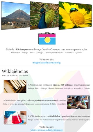 Mais de 1500 imagens com licença Creative Commons para as suas apresentações
Astronomia Biologia Física Geologia Introdução às Ciências Matemática Química
Visite-nos em:
imagem.casadasciencias.org
Wikiciências
A SUA ENCICLOPÉDIA EM CIÊNCIA
A Wikiciências conta com mais de 800 entradas em diversas áreas
Biologia Física Geologia História da Ciência Informática Matemática Química
A Wikiciências aposta na fiabilidade e rigor científico dos seus conteúdos
Artigos escritos por professores e investigadores e sujeitos a avaliação científica prévia
A Wikiciências é dirigida a todos os professores e estudantes de ciências
Inclui os termos que fazem parte do glossário básico dos programas do Básico e Secundário
Visite-nos em:
wikiciencias.casadasciencias.org
 