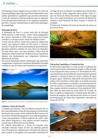O Geoparque Açores integra no seu território 121 sítios de
interessegeológico(geossítios)queforamsubmetidosauma
análise quantitativa e qualitativa que permitiu determinar
o nível de relevância (internacional/nacional ou regional/
local) dos geossítios.Destacam-se em seguida os geossítios
que dão o carácter internacional ao património geológico
do arquipélago.
Montanha do Pico
A Montanha do Pico é o ponto mais alto de Portugal
(2350 metros), o mais jovem e maior vulcão poligenético
dos Açores, elevando-se 3500 metros acima dos fundos
marinhos, e o terceiro maior vulcão do Atlântico Norte.
A uma cota de 2250 m, existe uma cratera de colapso (pit
crater), com diâmetro médio de 550 metros e contorno
circular. O fundo da cratera está totalmente preenchido por
derrames pahoehoe emitidos do cone lávico do Piquinho.
No topo deste cone e nas suas vertentes e flanco leste da
Montanha existem fumarolas. Os flancos norte e leste foram
afetados por desabamentos que originaram volumosos
depósitos de vertente.
Na casa da Montanha existem informações que permitem
compreender e interpretar a majestosa Montanha, tornando
a subida ao topo do vulcão uma experiência inesquecível!
Figura 1 Montanha do Pico (Foto de SIARAM/Paulo Henrique Silva)
Caldeira e Furna do Enxofre
A Caldeira da Graciosa, com um diâmetro máximo de 1,6
km, está implantada no topo do mais pequeno estratovulcão
dos Açores, que ocupa o sector sudeste da ilha Graciosa. No
seu interior existem dois pequenos cones hidromagmáticos
e uma zona pantanosa. O flanco sudoeste do vulcão exibe
dois domos traquíticos e uma espessa escoada traquítica
(coulée) que se desenvolve encosta abaixo.
No subsolo desenvolve-se a Furna do Enxofre, uma
cavidade vulcânica ímpar de teto em abóbada perfeita
com 194 metros de comprimento e 40 metros de altura na
parte central. A sua génese está associada à formação de
um lago de lava no interior da caldeira que transbordou
para noroeste, tendo originado outras grutas como é o
caso da Furna da Maria Encantada. Uma lagoa de água
fria e um campo fumarólico, com emissões de dióxido de
carbono e uma fumarola de lama ocupam o interior da
cavidade.
O Centro de Visitantes da Furna do Enxofre dá acesso ao
interior da Terra.
Figura 2 Furna do Enxofre (Foto de SIARAM/Paulo Henrique Silva)
Vulcão dos Capelinhos e Costado da Nau
O vulcão dos Capelinhos é o mais recente e ocidental dos
vulcões que formam a Península do Capelo, na ilha do Faial.
A sua erupção teve início no mar a 27 de setembro de 1957,
esta primeira fase de atividade foi caracterizada por grandes
explosões e emissão de jatos de cinzas e colunas de vapor
de água e gases vulcânicos, alternando com períodos mais
calmos. Em novembro o vulcão ligou-se ao Faial e em maio
de 1958 a erupção passou a terrestre, com a formação de um
cone de escórias e a emissão de escoadas lávicas basálticas.
Esta erupção vulcânica terminou a 24 de outubro de 1958.
Para além da observação da arriba fóssil do Costado da
Nau e a subida ao antigo farol, o visitante pode descobrir a
história da erupção e do vulcanismo dos Açores no Centro
de Interpretação do Vulcão dos Capelinhos, enterrado nas
cinzas de 1957/58.
Figura 3 Vulcão dos Capelinhos (Foto de SIARAM/Paulo Henrique Silva)
16
A visitar...
 