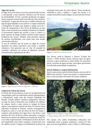 Algar do Carvão
O Algar do Carvão situa-se na zona central da ilha Terceira
e corresponde a uma chaminé vulcânica com 80 metros
de profundidade. O teto e paredes desabaram em alguns
locais, enquanto noutros estão revestidos de vidro vulcânico
(obsidiana). A água das chuvas que se infiltra alimenta um
lago de águas límpidas no seu interior e origina estalactites
e estalagmites de opala, que chegam a atingir cerca de 1
metro de comprimento e 40 a 50 cm de diâmetro, as mais
belas e raras existentes em cavidades vulcânicas no Mundo.
O povoamento vegetal que recobre o cone, a cratera e a
parte superior da antiga conduta vulcânica inclui espécies
endémicas dos Açores. Também estão presentes espécies
de animais invertebrados, com realce para uma aranha
cavernícola endémica.
A casa de visitantes que dá acesso ao Algar do Carvão
apresenta um espaço expositivo com rochas e modelos
vulcânicos. Este geossítio está no Top 10 mundial de
cavidades vulcânicas em termos de depósitos minerais,
nomeadamente espeleotemas de sílica.
Figura 4 Algar do Carvão (Foto de Jorge Góis – GESPEA)
Caldeira do Vulcão das Furnas
O Vulcão das Furnas destaca-se por ser um laboratório de
vulcanologia e pelo seu importante sistema hidrogeológico
e hidrotermal, sendo uma das maiores hidrópoles do
Mundo. Grande edifício vulcânico poligenético silicioso,
no topo do qual se desenvolve um complexo de caldeiras
de colapso, sendo a mais externa (e antiga) de forma
elíptica, com diâmetro máximo de 8 km. No interior desta
depressão localizam-se diversos vulcões monogenéticos
traquíticos, como é o caso do domo do Pico do Gaspar e
respetivo anel pomítico da Lagoa Seca e do domo e anel
pomítico da Cova da Burra, ambos associados a erupções
históricas no interior da caldeira (em meados do século XV
e em 1630, respetivamente). O Miradouro do Pico do Ferro
está implantado num domo traquítico cortado pelo arco
da caldeira recente e integra um alinhamento tectónico de
orientação leste-oeste de vários domos. Deste miradouro
vislumbra-se toda a caldeira, a Lagoa das Furnas e os
campos fumarólicos junto à lagoa e ao povoado das Furnas.
Figura 5 Caldeira do vulcão das Furnas
Nas Furnas, pode-se degustar o famoso “Cozido das
Furnas” e bolos lêvedos, provar diversos tipos de águas
minerais e gaso-carbónicas e tomar banho em nascentes,
poças e piscinas de águas termais, cujas águas apresentam
reconhecidas propriedades terapêuticas.
Dorsal Atlântica e campos hidrotermais
EsteéomaisextensovalederiftedoMundo,comcercade16
000 km de extensão. É uma zona sísmica e vulcanicamente
ativa e está associada à formação do Oceano Atlântico.
Figura 6 Dorsal Atlântica e campos hidrotermais
(© Missao Seahma, 2002, FCT/PDCTM 1999/MAR/15281)
Nos Açores, esta cadeia montanhosa submarina está
implantada entre os grupos ocidental e central (115 km
para oeste dos Capelinhos), entre os 840 e os 3000 metros
17
Geoparque Açores
 