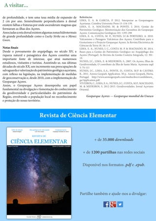 de profundidade, e tem uma taxa média de expansão de
2 cm por ano. Sensivelmente perpendiculares à dorsal
existem falhas e fraturas por onde ascenderam magmas que
formaram as ilhas dos Açores.
Associadasaestadorsalexistemalgumaszonashidrotermais
de grande profundidade como o Lucky Strike ou o Menez
Gwen.
Notas finais
Desde o povoamento do arquipélago, no século XV, a
riqueza natural e paisagística dos Açores constitui uma
importante fonte de interesse, que atrai numerosos
estudiosos, visitantes e turistas. Assistindo-se, nas últimas
décadas do século XX, um incremento nas preocupações de
salvaguardaevalorizaçãodopatrimóniogeológicoaçoriano,
com reflexo na legislação, na implementação de medidas
de geoconservação e, desde 2010, com a implementação do
Geoparque Açores.
Assim, o Geoparque Açores desempenha um papel
fundamental na divulgação e fomentação do conhecimento
da geodiversidade e particularidades do património da
Região, envolvendo a população local no reconhecimento
e proteção do nosso território.
Referências
LIMA, E. A. & GARCIA, P. 2012. Interpretar as Geopaisagens
Açorianas. Coimbra University Press 15: 154-159.
LIMA, E. A. MACHADO, M. & PONTE. J. 2014. Gestão do
Património Geológico: Monitorização dos Geossítios do Geoparque
Açores. Comunicações Geológicas 101: 1295-298
LIMA, E. A., COSTA, M. P., NUNES, J.C.& PORTEIRO, A. 2010.
Vulcanismo e Paisagens Vulcânicas dos Açores: Contributo para o
Geoturismo e o Projecto Geoparque Açores. In Revista Electrónica de
Ciências da Terra 18. 16: 1-4
LIMA, E. A., NUNES, J. C., COSTA M. P. & MACHADO, M. 2014.
Bases para a Gestão do Património Geológico no Arquipélago dos
Açores (Portugal). In Revista da Gestão Costeira Integrada, 12: 301-
19.
NUNES, J.C., LIMA, E. & MEDEIROS, S., 2007. Os Açores, Ilhas de
Geodiversidade, O contributo da Ilha de Santa Maria. Açoreana supl
5: 74-111
NUNES, J.C., LIMA, E.A., PONTE, D., COSTA, M.P. & CASTRO,
R., 2011. Azores Geopark Application. 50 p.. Azores Geopark, Horta,
Portugal. http://www.azoresgeopark.com/media/docs/candidatura_
ga/Application.pdf
VIVEIROS, C., LIMA, E.A., NUNES, J.C., COSTA, M.P., MACHADO,
M. & MEDEIROS, S. 2012-2013. Geodiversidades. Jornal Açoriano
Oriental.
Geoparque Açores — Geoparque mundial da Unesco
A visitar...
+ de 35.000 downloads
+ de 1200 partilhas nas redes sociais
Disponível nos formatos .pdf e .epub.
Partilhe também e ajude-nos a divulgar:
Revista de Ciência Elementar
 
