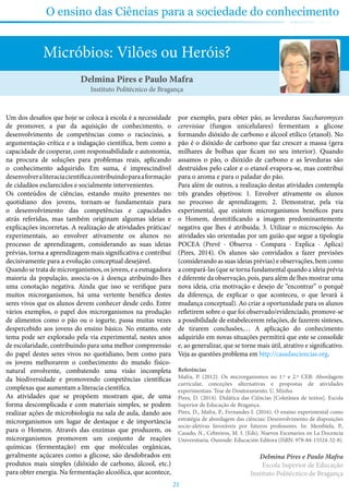 21
O ensino das Ciências para a sociedade do conhecimento
Micróbios: Vilões ou Heróis?
Um dos desafios que hoje se coloca à escola é a necessidade
de promover, a par da aquisição de conhecimento, o
desenvolvimento de competências como o raciocínio, a
argumentação crítica e a indagação científica, bem como a
capacidade de cooperar, com responsabilidade e autonomia,
na procura de soluções para problemas reais, aplicando
o conhecimento adquirido. Em suma, é imprescindível
desenvolveraliteraciacientíficacontribuindoparaaformação
de cidadãos esclarecidos e socialmente intervenientes.
Os conteúdos de ciências, estando muito presentes no
quotidiano dos jovens, tornam-se fundamentais para
o desenvolvimento das competências e capacidades
atrás referidas, mas também originam algumas ideias e
explicações incorretas. A realização de atividades práticas/
experimentais, ao envolver ativamente os alunos no
processo de aprendizagem, considerando as suas ideias
prévias, torna a aprendizagem mais significativa e contribui
decisivamente para a evolução conceptual desejável.
Quando se trata de microrganismos, os jovens, e a esmagadora
maioria da população, associa-os à doença atribuindo-lhes
uma conotação negativa. Ainda que isso se verifique para
muitos microrganismos, há uma vertente benéfica destes
seres vivos que os alunos devem conhecer desde cedo. Entre
vários exemplos, o papel dos microrganismos na produção
de alimentos como o pão ou o iogurte, passa muitas vezes
despercebido aos jovens do ensino básico. No entanto, este
tema pode ser explorado pela via experimental, nestes anos
de escolaridade, contribuindo para uma melhor compreensão
do papel destes seres vivos no quotidiano, bem como para
os jovens melhorarem o conhecimento do mundo físico-
natural envolvente, combatendo uma visão incompleta
da biodiversidade e promovendo competências científicas
complexas que aumentam a literacia científica.
As atividades que se propõem mostram que, de uma
forma descomplicada e com materiais simples, se podem
realizar ações de microbiologia na sala de aula, dando aos
microrganismos um lugar de destaque e de importância
para o Homem. Através das enzimas que produzem, os
microrganismos promovem um conjunto de reações
químicas (fermentação) em que moléculas orgânicas,
geralmente açúcares como a glicose, são desdobrados em
produtos mais simples (dióxido de carbono, álcool, etc.)
para obter energia. Na fermentação alcoólica, que acontece,
por exemplo, para obter pão, as leveduras Saccharomyces
cerevisiae (fungos unicelulares) fermentam a glicose
formando dióxido de carbono e álcool etílico (etanol). No
pão é o dióxido de carbono que faz crescer a massa (gera
milhares de bolhas que ficam no seu interior). Quando
assamos o pão, o dióxido de carbono e as leveduras são
destruídos pelo calor e o etanol evapora-se, mas contribui
para o aroma e para o paladar do pão.
Para além de outros, a realização destas atividades contempla
três grandes objetivos: 1. Envolver ativamente os alunos
no processo de aprendizagem; 2. Demonstrar, pela via
experimental, que existem microrganismos benéficos para
o Homem, desmitificando a imagem predominantemente
negativa que lhes é atribuída; 3. Utilizar o microscópio. As
atividades são orientadas por um guião que segue a tipologia
POCEA (Prevê - Observa - Compara - Explica - Aplica)
(Pires, 2014). Os alunos são convidados a fazer previsões
(considerando as suas ideias prévias) e observações, bem como
a compará-las (que se torna fundamental quando a ideia prévia
é diferente da observação, pois, para além de lhes mostrar uma
nova ideia, cria motivação e desejo de “encontrar” o porquê
da diferença, de explicar o que aconteceu, o que levará à
mudança conceptual). Ao criar a oportunidade para os alunos
refletirem sobre o que foi observado/evidenciado, promove-se
a possibilidade de estabelecerem relações, de fazerem sínteses,
de tirarem conclusões,… A aplicação do conhecimento
adquirido em novas situações permitirá que este se consolide
e, ao generalizar, que se torne mais útil, atrativo e significativo.
Veja as questões problema em http://casadasciencias.org.
Referências
Mafra, P. (2012). Os microrganismos no 1.º e 2.º CEB: Abordagem
curricular, conceções alternativas e propostas de atividades
experimentais. Tese de Doutoramento. U. Minho.
Pires, D. (2014). Didática das Ciências [Coletânea de textos]. Escola
Superior de Educação de Bragança.
Pires, D., Mafra, P., Fernandes I. (2016). O ensino experimental como
estratégia de abordagem das ciências: Desenvolvimento de disposições
socio-afetivas favoráveis por futuros professores. In: Membiela, P.,
Casado, N., Cebreiros, M. I. (Eds). Nuevos Escenarios en La Docencia
Universitaria. Ourende: Educación Editora (ISBN: 978-84-15524-32-8).
Delmina Pires e Paulo Mafra
Escola Superior de Educação
Instituto Politécnico de Bragança
Delmina Pires e Paulo Mafra
Instituto Politécnico de Bragança
 