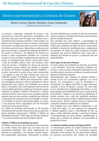 22
III Encontro Internacional da Casa das Ciências
Ensino experimental para a Literacia do Oceano
Marta Correia, Marisa Almeida e Laura Guimarães
CIIMAR, Universidade do Porto
A proteção e exploração sustentada do oceano e dos
seus recursos é essencial e prioritária a nível global, e em
particular num país como Portugal com extensa costa e
assinalável Zona Económica Exclusiva1
. Neste sentido, nos
últimos anos Portugal tem feito um esforço notável para
incrementar o conhecimento sobre o oceano e a diversidade
de serviços que nos fornece. Apesar disso, e embora crucial
para a sua proteção, a compreensão integrada da influência
do oceano no Homem e da influência do Homem no
oceano é ainda escassamente abordada nos currículos
escolares ou nas atividades complementares propostas aos
jovens. A investigação mais recente2
, aponta entre outros
a falta de exemplos práticos sobre esta temática, assim
como de recursos e atividades de ciência que docentes
e educadores possam utilizar para facilitar a discussão
da Diretiva da Quadro Estratégia Marinha (DQEM)3
, e
envolver ativamente os jovens nestes temas promovendo
a sua ligação ao mar. Foi neste contexto que nasceu no
CIIMAR o projeto “O CIIMAR na Escola”4
. Através deste,
os investigadores do CIIMAR têm desenvolvido a partir
sua investigação, palestras e diversas atividades de ciência
experimental para realizar com estudantes dos ensinos
básico e secundário. Estes estão disponíveis sob a forma de
recursos digitais gratuitos4
a utilizar na sala de aula, ou para
realização no próprio CIIMAR (“OceanLab”5
). Utilizam
materiais de baixo custo e fácil acesso, e permitem abordar
questões atuais na área marinha e ambiental que reforçam
a importância da economia azul6
para Portugal e a Europa.
As atividades de ciência experimental ligadas ao oceano
e seus processos foram enquadradas nos sete Princípios
Essenciais da Literacia do Oceano7
.
No âmbito do workshop desenvolvido no III Encontro
Internacional da Casa das Ciências foram dinamizados três
dessas atividades experimentais: “Otólitos: O Bilhete de
Identidade dos peixes”; “Maré negra: do derrame à limpeza”
e “As artémias também precisam de higiene diária?”.
Otólitos: O Bilhete de Identidade dos peixes
Os otólitos, são estruturas de carbonato de cálcio presentes
no ouvido interno dos peixes que, em teoria, tem um
crescimento indefinido. Não sendo simplesmente um
elemento do esqueleto, a sua natureza mineral oferece-
lhes propriedades importantes. Efetivamente os otólitos
têm sido utilizados para o estudo de ciclos de crescimento
anuais e sazonais e a sua observação fornece uma estimativa
precisa da idade dos peixes8
.
Esta atividade tem como objetivo a aprendizagem de
técnicas convencionais de extração, preparação e leitura de
otólitos para estimativa da idade em peixes. Através desta
atividade os alunos são sensibilizados para a importância
da estimativa de idades dos stocks pesqueiros na gestão
sustentada dos recursos haliêuticos, bem como para a
influência do Homem no oceano e a exploração das suas
potencialidades.
Maré negra: do derrame à limpeza
As marés negras são resultantes de derrames de petróleo
e seus derivados. Provocam catástrofes ecológicas nos
oceanos e zonas costeiras, destruindo populações de aves
marinhas, peixes, crustáceos e moluscos, causando enormes
prejuízos à atividade pesqueira.
Adicionalmente, estas manchas de petróleo limitam a
entrada de luz nos ecossistemas aquáticos e as trocas
gasosas. Em consequência a taxa de fotossíntese e a
concentração de oxigénio dissolvido na água diminuem,
causando a morte de plantas e animais. Por outro lado,
as aves marinhas ficam impregnadas de petróleo e as suas
penas ganham permeabilidade, pelo que os animais ficam
mais pesados e afogam-se ou morrem por hipotermia. O
mesmo acontece com o pêlo dos mamíferos marinhos.
Os derrames de petróleo podem também provocar efeitos
tóxicos graves9
, devido à ingestão direta ou inalação dos
compostos aromáticos voláteis que os compõem.
Esta atividade tem como objetivos compreender o que
é uma maré negra e os seus impactos nos organismos
e habitats aquáticos, testar a imiscibilidade do óleo na
água, e avaliar diferentes métodos e materiais de limpeza
e descontaminação de áreas afetadas, sensibilizando os
alunos para a temática da poluição e da necessidade de
proteção do Oceano.
As artémias também precisam de higiene diária?
A contaminação química de origem humana tem vindo
sucessivamente a aumentar nos ecossistemas naturais,
incluindo o meio marinho. No caso deste último, milhares
de químicos provenientes dos resíduos de atividades
 