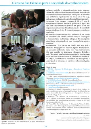 23
O ensino das Ciências para a sociedade do conhecimento
urbanas, agrícolas e industriais entram nestes sistemas.
Muitas das substâncias químicas que têm sido detetadas nos
ecossistemas costeiros e marinhos fazem parte de produtos
que utilizámos regularmente no nosso dia-a-dia (e.g.,
detergentes, medicamentos, produtos de higiene pessoal).
A artémia é um pequeno crustáceo de 10 a 15 mm de
comprimento bastante sensível à qualidade da água10
em
que vive e às substâncias químicas em geral. É um dos
organismos comumente utilizado em ensaios de toxicidade
para avaliação de efeitos de contaminantes em organismos
marinhos.
Os objetivos desta atividade são a realização de um ensaio
de toxicidade com artémia, sensibilizando os alunos para
o manuseamento e eliminação adequada dos detergentes
domésticos minimizando as suas consequências para o
ambiente.
Globalmente, “O CIIMAR na Escola” tem sido útil e
eficaz na divulgação dos recursos digitais desenvolvidos.
As atividades elaboradas numa base “faça você mesmo”,
têm sido acedidas por docentes e educadores de todo o
país. Têm ainda atuado como um agregador de discussão
sobre o oceano e os descritores de “bom estado ambiental”
da DQEM, despertando a curiosidade dos mais jovens e
encorajando o interesse por carreiras profissionais ligadas
a estas áreas.
Notas do autor
1. EMEPC - Estrutura de Missão para a Extensão da Plataforma
Continental.
2. Sea Change: our ocean our health, EU Horizon 2020 Framework for
Research and Innovation.
3. DGRM - Direcção-Geral de Recursos Naturais, Segurança e Serviços
Marítimos. Directiva Quadro da Estratégia Marinha.
4. O CIIMAR na Escola, CIIMAR, Universidade do Porto.
5.OceanLab-Protegendoooceano:Vemaolaboratóriofazerconnosco!,
EEA Grants (Iceland, Liechtenstein and Norway contribution).
6. Estratégia Europeia para a Economia Azul.
7. Conhecer o oceano, Ciência Viva.
8. Correia, A.T., Hamer, P., Carocinho, B., Silva, A. 2014. Evidence for
meta-population structure of Sardina pilchardus in the Atlantic Iberian
waters from otolith elemental signatures of a strong cohort. Fisheries
Research, 149, pp. 76-85.
9. Rodrigues, A.P., Lehtonen, K.K., Guilhermino, L., Guimarães, L.
2013. Exposure of Carcinus maenas to waterborne fluoranthene:
Accumulation and multibiomarker responses. Science of the Total
Environment, 443:454-463.
10. Pinto, P.M., Bio, A., Hontoria, F., Almeida, V., Vieira, N. 2013.
Portuguese native Artemia parthenogenetica and Artemia franciscana
survival under different abiotic conditions. Journal of Experimental
Marine Biology and Ecology, 440:81-89.
Marta Correia, Marisa Almeida e Laura Guimarães
CIIMAR
Centro Interdisciplinar de Investigação
Marinha e Ambiental, Universidade do Porto
Figura 1 Atividades do “CIIMAR na Escola” a serem realizadas por
alunos na sala de aula.
 