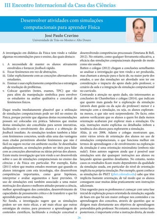 26
III Encontro Internacional da Casa das Ciências
Desenvolver atividades com simulações
computacionais para aprender Física
A investigação em didática da Física tem vindo a validar
algumas recomendações para o ensino, das quais destaco:
i.	 A necessidade de manter os alunos ativamente
envolvidos e fornecer feedback rápido.
ii.	 Focar fenómenos em vez de abstrações.
iii.	 Lidar explicitamente com as conceções alternativas dos
estudantes.
iv.	 Ensinareusarexplicitamentecompetênciaseestratégias
de resolução de problemas.
v.	 Colocar questões (testes, exames, TPC) que vão
para além da manipulação simbólica para envolver
os estudantes na análise qualitativa e concetual de
fenómenos físicos.
Daqui resulta imediatamente plausível que a utilização
de simulações computacionais pode ser útil no ensino da
Física, porque permite que algumas destas recomendações
possam ser colocadas em prática. Sabemos que muitas
destas simulações são concebidas para serem interativas,
facilitando o envolvimento dos alunos e a obtenção de
feedback imediato. As simulações tendem também a lidar
com fenómenos concretos, sendo aliás uma das vantagens
mais citadas permitirem abordar fenómenos que não é
fácil ou seguro recriar em ambiente escolar. Se desenhadas
adequadamente, as simulações podem ser úteis para lidar
com as conceções alternativas ou ideias prévias dos alunos.
Existe muita investigação que tem vindo a ser desenvolvida
sobre o uso de simulações computacionais no ensino das
ciências e da Física em particular. Por exemplo, Kahn
(2011) refere que muitos estudos mostram que quando os
alunos interagem com esta tecnologia, eles desenvolvem
competências importantes, como gerar hipóteses,
interpretar e avaliar argumentos e fazer previsões. O
uso de simulações está também associado a uma maior
motivação dos alunos e melhores atitudes perante a ciência,
melhor aprendizagem dos conteúdos, desenvolvimento de
capacidades de pensamento crítico e de transferir o que foi
aprendido para outras situações.
No fundo, a investigação sugere que as simulações
podem ser um meio eficaz, e até mais eficaz que outras
estratégias de ensino, para promover a aprendizagem de
conteúdos científicos, facilitando a evolução concetual e
desenvolvendo competências processuais (Smetana & Bell,
2012). No entanto, como qualquer ferramenta educativa, a
eficácia das simulações computacionais depende do modo
como são usadas.
Rutten e colegas (2012) chegam a conclusões semelhantes
ao analisar a investigação que tem vindo a ser produzida,
mas chamam a atenção para o facto de, na maior parte dos
estudos, o uso das simulações ser abordado sem ter em
consideração o impacto do apoio dado pelo professor, o
cenário da aula e a integração da simulação computacional
no currículo.
Centrando a atenção no apoio dado, são interessantes as
conclusões de Chamberlain e colegas (2014), que indicam
que quanto mais guiada for a exploração da simulação
(através dum guião ou da ação do professor) menor é a
interação com a simulação, ou seja, os alunos exploram-
na menos, o que não será surpreendente. De facto, estes
autores verificaram que os alunos a quem foi dada menos
orientação acabaram por explorar mais a simulação. Ou
seja, instruções muito explícitas ou detalhadas inibem a
tendência dos alunos para explorarem a simulação.
Aliás, já em 2008, Adams e colegas mostraram que,
entre vários níveis de orientação dos alunos no uso de
simulações computacionais, o que funciona melhor em
termos de aprendizagem e de envolvimento na exploração
da simulação é uma orientação minimalista (embora não
nula!). Estes autores sugerem ainda que é possível usar
simulações sem dar quaisquer instruções aos alunos ou
lançando apenas questões desafiantes. No entanto, nestes
casos os resultados ficam muito dependentes da qualidade
da simulação usada, em particular do nível de orientação
implícita na própria simulação. Por exemplo, quem conhece
as simulações do PhET (phet.colorado.edu) sabe que têm
implícita bastante orientação, de tal modo que os alunos
conseguem usar muitas delas praticamente sem instruções
adicionais.
Uma sugestão para os professores é começar com uma fase
inicial de exploração pouco orientada da simulação, seguida
de fases em que há um maior enfoque nos conteúdos e na
aprendizagem dos conceitos, através de questões que se
dirigem mais diretamente aos objetivos de aprendizagem
pretendidos pelo professor. No entanto, mesmo nestas fases
posteriores, é importante evitar a instrução direta, de modo
José Paulo Cravino
Universidade de Trás-os-Montes e Alto Douro
 
