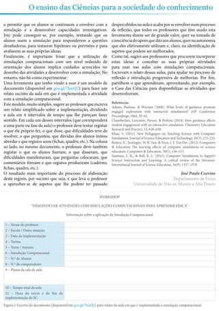 O ensino das Ciências para a sociedade do conhecimento
a permitir que os alunos se continuem a envolver com a
simulação e a desenvolver capacidades investigativas.
Isto pode conseguir-se, por exemplo, tentando que os
alunos usem a simulação para responderem a questões
desafiadoras, para testarem hipóteses ou previsões e para
avaliarem as suas próprias ideias.
Finalmente, é importante frisar que a utilização de
simulações computacionais com um nível reduzido de
orientação dos alunos implica cuidados acrescidos no
desenho das atividades a desenvolver com a simulação. No
entanto, não há como experimentar.
Uma ferramenta que tenho vindo a usar é um modelo de
documento (disponível em goo.gl/7IoeQ2) para fazer um
relato sucinto da aula em que é implementada a atividade
com a simulação computacional.
Este modelo, muito simples, sugere ao professor que escreva
um relato simplificado sobre a implementação, dividindo
a aula em 4 intervalos de tempo que lhe pareçam fazer
sentido. Em cada um desses intervalos (que corresponderá
a uma parte ou fase da aula) o professor deve tentar registar
o que ele próprio fez, o que disse, que dificuldades teve de
resolver, o que perguntou, que dúvidas dos alunos tentou
abordar e que registos usou (fichas, quadro, etc.). Na coluna
ao lado, no mesmo documento, o professor deve também
registar o que os alunos fizeram, o que disseram, que
dificuldades manifestaram, que perguntas colocaram, que
comentários fizeram e que registos produziram (caderno,
fichas, quadro, etc.).
O resultado mais importante do processo de elaboração
deste registo, por sucinto que seja, é que leva o professor
a aperceber-se de aspetos que lhe podem ter passado
despercebidos na aula e acaba por se envolver num processo
de reflexão, que todos os professores que têm usado esta
ferramenta dizem ser de grande valor, quer na tomada de
consciênciadoapoioquedãoaosalunos,quernaautonomia
que eles efetivamente utilizam e, claro, na identificação de
aspetos que podem ser melhorados.
Como tal, sugiro aos professores que procurem incorporar
estas ideias e conceber as suas próprias atividades
para usar nas aulas com simulações computacionais.
Escrevam o relato dessas aulas, para ajudar no processo de
reflexão e introdução progressiva de melhorias. Por fim,
partilhem o que aprenderam, aproveitando, por exemplo,
a Casa das Ciências para disponibilizar as atividades que
desenvolveram.
Referências
Adams, Paulson, & Wieman (2008). What levels of guidance promote
engaged exploration with interactive simulations? AIP Conference
Proceedings, 1064, 59–62.
Chamberlain, Lancaster, Parson, & Perkins (2014). How guidance affects
student engagement with an interactive simulation. Chemistry Education
Research and Practice, 15, 628–638.
Khan, S. (2011). New Pedagogies on Teaching Science with Computer
Simulations. Journal of Science Education and Technology, 20(3), 215–232.
Rutten, N., Joolingen, W. R. Van, & Veen, J. T. Van Der. (2012). Computers
& Education The learning effects of computer simulations in science
education. Computers & Education, 58(1), 136–153.
Smetana, L. K., & Bell, R. L. (2012). Computer Simulations to Support
Science Instruction and Learning: A critical review of the literature.
International Journal of Science Education, 34(9), 1337–1370.
José Paulo Cravino
Departamento de Física
Universidade de Trás-os-Montes e Alto Douro
WORKSHOP
“DESENVOLVER ATIVIDADES COM SIMULAÇÕES COMPUTACIONAIS PARA APRENDER FÍSICA”
Informação sobre a aplicação da Simulação Computacional
1 – Nome do professor
2 – Escola / Outra situação
3 – Data da Implementação
4 – Turma
5 – Tema / Assunto
6 – Simulação Computacional
7 – N.º de Alunos
8 – N.º de computadores
9 – Planta da sala de aula
10 – Tempo total da aula
11 – Hora do início e do fim da
implementação da SC
Figura 1 Excerto do documento (disponível em goo.gl/7IoeQ2) para relato da aula em que é implementada a simulação computacional.
 