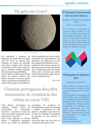 Partilhe connosco as suas sugestões sobre a revista e conheça as nossas para ocupar os seus tempos livres
Olimpíadas de Química
2017
Estão abertas as inscrições para
as Olímpiadas de Química Mais
e para as Olímpiadas de Química
Júnior.
OsparticipantesnasOlimpíadasde
Química Mais têm a possibilidade
de se qualificar para 50ª Olimpíada
Internacional de Química, e para
as Olimpíadas Iberoamericanas
de Química. Os estudantes mais
jovens, participantes nas OQ
Júnior, terão a oportunidade de
integrar a representação nacional
nas Olimpíadas de Ciência da
União Europeia.
Mais informações:
www.olimpiadas.spq.pt
Inscrições até 31/01/2017
IV Encontro Internacional
da Casa das Ciências
O IV Encontro Internacional da
Casa das Ciências realizar-se-á em
2017, na Faculdade de Ciências da
Universidade de Lisboa, entre os
dias 10 e 12 de julho. As inscrições
abrem em breve. Fique atento ao
portal Casa das Ciências e subscreva
a nossa newsletter para ficar a par de
todas as novidades do encontro.
Dias 10, 11 e 12 de Julho de 2017
Faculdade de Ciências da Universidade de
Lisboa
Cientista portuguesa descobre
mecanismo de resistência das
células ao vírus VIH
Carla Ribeiro, investigadora no
Academic Medical Center da
Universidade de Amesterdão,
descreveu o mecanismo através do
qual certas células conseguem resistir
à presença do vírus VIH.
Num artigo publicado na Revista
Nature, a bioquímica portuguesa
foca-se nas Células de Langerhans,
possuidoras de receptores de
imunoglobulina e capazes de restringir
e impedir a transmissão do VIH
durante a atividade sexual através do
processo de autofagia, desencadeado
na presença de uma proteína, a
TRIM5α.
Está assim dado mais um passo no
caminho da luta contra a Sida.
Há gelo em Ceres?
Foi confirmada a existência de
hidrogénio no estado sólido, na região
polar de Ceres, um planeta anão
localizado na cintura de asteróides
entre Marte e Júpiter. Estas suspeitas
existiam há cerca de 30 anos, altura em
que os primeiros estudos realizados
indicavam para esta possibilidade.
Com os dados recolhidos pela Missão
Dawn, foi possível confirmar que
quanto mais perto das zonas polares
maior a concentração de hidrogénio no
estado sólido, graças à porosidade das
rochas constituintes de várias crateras,
permitindo este aprisionamento. Esta
descoberta tem implicações ao nível
das condições de formação de Ceres
O objectivo desta missão, iniciada em
2007, passa por obter mais informações
acerca da formação inicial do Sistema
Solar, sendo a primeira que analisa
simultaneamente dois corpos celestes,
Ceres e o asteróide Vesta.
Fonte: NASA
3
Agenda e notícias
Ceres (Fonte: NASA)
 