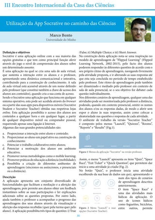 30
III Encontro Internacional da Casa das Ciências
Utilização da App Socrative no caminho das Ciências
Definição e objetivos
Socrative é uma aplicação online com a sua maioria das
opções gratuitas e que tem como principal função aferir
através do jogo o nível de compreensão dos alunos sobre
um determinado assunto.
É uma aplicação na qual se cria uma sala de aula virtual,
que sustenta a interação entre os alunos e o professor,
apresentando uma dinâmica comunicacional e interativa,
contribuindo para a construção de conhecimento. A sala
de aula virtual está acessível através de um nome definido
pelo professor (que constitui também a chave de acesso dos
alunos aos conteúdos), quando cria a sua conta de acesso.
Sendo o Socrative uma aplicação que funciona em qualquer
sistema operativo, esta pode ser acedida através do browser
ou a partir das suas apps para dispositivos móveis (Socrative
Student e Socrative Teacher) obtidas nas respetivas lojas
online. Esta aplicação possibilita o acesso dos alunos aos
conteúdos a qualquer hora e em qualquer lugar, a partir
de qualquer dispositivo móvel ou computador pessoal,
requerendo apenas uma ligação à Internet.
Algumas das suas grandes potencialidades são:
a.	 Proporcionar a interação entre aluno e conteúdo;
b.	 Proporcionar ao aluno um papel ativo na construção de
conhecimento
c.	 Potenciar o trabalho colaborativo entre alunos;
d.	 Potenciar a motivação dos alunos em ambiente
educativo;
e.	 Promover novas metodologias como o mobile learning;
f.	 Promoverpráticasdeeducaçãoadistância(mobilidade);
g.	 Possibilita a criação de diferentes ambientes de
aprendizagem (síncronos ou assíncronos, e presenciais
ou a distância).
Descrição
A aplicação apresenta um conjunto diversificado de
funcionalidades que facilitam a mediação e a aferição das
aprendizagens, pois permite aos alunos obter um feedback
instantâneo sobre as suas participações e ler explicações
adicionais sobre as questões propostas. Por outro lado,
ajuda também o professor a acompanhar o progresso das
aprendizagens dos seus alunos através da visualização e
aferição das respostas recebidas (quer pela turma quer pelo
aluno). A aplicação possibilita três tipos de questões: i) True
/False; ii) Multiple Choice; e iii) Short Answer.
Na construção desta aplicação nota-se uma inspiração no
modelo de aprendizagem de “Flipped Learning” (Flipped
Learning Network, 2002-2015), pelo facto dos alunos
poderem responder às diferentes questões de acordo com o
seu próprio ritmo de aprendizagem, navegando livremente
pela atividade proposta, e ir alterando as suas respostas até
que esta seja concluída no período de tempo estabelecido
pelo professor. Este ritmo de aprendizagem pode também
ser dinamizado e mediado pelo professor em contexto de
sala de aula presencial, se o seu objetivo for debater cada
questão individualmente.
Nos diferentes cenários de aprendizagem, qualquer uma das
atividades pode ser monitorizada pelo professor a distância,
podendo, quando em contexto presencial, omitir os nomes
dos alunos e/ou as respostas dadas, de modo a aferir sem
expor o aluno às suas respostas, assim como colocar a
aleatoriedade nas questões e respostas de cada atividade.
O ambiente de trabalho da versão “Socrative Teacher”
é composto pelos menus “Launch”, “Quizzes”, “Rooms”,
“Reports” e “Results” (Fig.1).
Figura 1 Menus da aplicação “Socrative” na versão professor.
Assim, o menu “Launch” apresenta os itens “Quiz”, “Space
Race”, “Exit Ticket” e “Quick Question”, que permitem dar
início a uma atividade já criada (Fig. 2).
No botão “Quiz”, o professor inicia uma atividade
escolhendo da sua base de dados um quiz, apresentando-o
num dos tipos de cenários
de aprendizagem descritos
anteriormente.
O item “Space Race” é
uma das atividades mais
lúdicas da aplicação. O
uso de ícones lúdicos
como foguetões, bicicletas,
entre outros, permite
Marco Bento
Universidade do Minho
Figura 2 Menu “Launch” e suas
opções (Socrative Teacher).
 