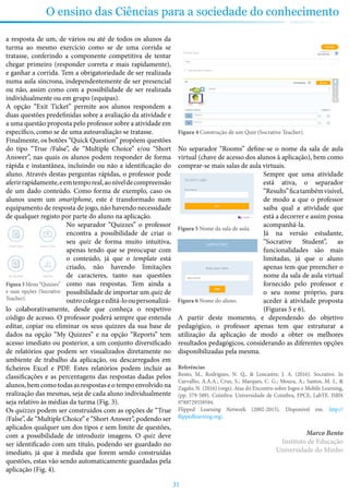31
O ensino das Ciências para a sociedade do conhecimento
a resposta de um, de vários ou até de todos os alunos da
turma ao mesmo exercício como se de uma corrida se
tratasse, conferindo a componente competitiva de tentar
chegar primeiro (responder correta e mais rapidamente),
e ganhar a corrida. Tem a obrigatoriedade de ser realizada
numa aula síncrona, independentemente de ser presencial
ou não, assim como com a possibilidade de ser realizada
individualmente ou em grupo (equipas).
A opção “Exit Ticket” permite aos alunos respondem a
duas questões predefinidas sobre a avaliação da atividade e
a uma questão proposta pelo professor sobre a atividade em
específico, como se de uma autoavaliação se tratasse.
Finalmente, os botões “Quick Question” propõem questões
do tipo “True /False”, de “Multiple Choice” e/ou “Short
Answer”, nas quais os alunos podem responder de forma
rápida e instantânea, incluindo ou não a identificação do
aluno. Através destas perguntas rápidas, o professor pode
aferirrapidamente,eemtemporeal,aoníveldecompreensão
de um dado conteúdo. Como forma de exemplo, caso os
alunos usem um smartphone, este é transformado num
equipamento de resposta de jogo, não havendo necessidade
de qualquer registo por parte do aluno na aplicação.
No separador “Quizzes” o professor
encontra a possibilidade de criar o
seu quiz de forma muito intuitiva,
apenas tendo que se preocupar com
o conteúdo, já que o template está
criado, não havendo limitações
de caracteres, tanto nas questões
como nas respostas. Tem ainda a
possibilidade de importar um quiz de
outrocolegaeeditá-looupersonalizá-
lo colaborativamente, desde que conheça o respetivo
código de acesso. O professor poderá sempre que entenda
editar, copiar ou eliminar os seus quizzes da sua base de
dados na opção “My Quizzes” e na opção “Reports” tem
acesso imediato ou posterior, a um conjunto diversificado
de relatórios que podem ser visualizados diretamente no
ambiente de trabalho da aplicação, ou descarregados em
ficheiros Excel e PDF. Estes relatórios podem incluir as
classificações e as percentagens das respostas dadas pelos
alunos, bem como todas as respostas e o tempo envolvido na
realização das mesmas, seja de cada aluno individualmente
seja relativo às médias da turma (Fig. 3).
Os quizzes podem ser construídos com as opções de “True
/False”, de “Multiple Choice” e “Short Answer”, podendo ser
aplicados qualquer um dos tipos e sem limite de questões,
com a possibilidade de introduzir imagens. O quiz deve
ser identificado com um título, podendo ser guardado no
imediato, já que à medida que forem sendo construídas
questões, estas vão sendo automaticamente guardadas pela
aplicação (Fig. 4).
Figura 4 Construção de um Quiz (Socrative Teacher).
No separador “Rooms” define-se o nome da sala de aula
virtual (chave de acesso dos alunos à aplicação), bem como
comprar-se mais salas de aula virtuais.
Sempre que uma atividade
está ativa, o separador
“Results”ficatambémvisível,
de modo a que o professor
saiba qual a atividade que
está a decorrer e assim possa
acompanhá-la.
Já na versão estudante,
“Socrative Student”, as
funcionalidades são mais
limitadas, já que o aluno
apenas tem que preencher o
nome da sala de aula virtual
fornecido pelo professor e
o seu nome próprio, para
aceder à atividade proposta
(Figuras 5 e 6).
A partir deste momento, e dependendo do objetivo
pedagógico, o professor apenas tem que estruturar a
utilização da aplicação de modo a obter os melhores
resultados pedagógicos, considerando as diferentes opções
disponibilizadas pela mesma.
Referências
Bento, M., Rodrigues, N. Q., & Lencastre, J. A. (2016). Socrative. In
Carvalho, A.A.A.; Cruz, S.; Marques, C. G.; Moura, A.; Santos, M. I., &
Zagalo, N. (2016) (orgs). Atas do Encontro sobre Jogos e Mobile Learning,
(pp. 579-589). Coimbra: Universidade de Coimbra, FPCE, LabTE. ISBN
9789729559594.
Flipped Learning Network (2002-2015). Disponível em: http://
flippedlearning.org/.
Marco Bento
Instituto de Educação
Universidade do Minho
Figura 3 Menu “Quizzes”
e suas opções (Socrative
Teacher).
Figura 5 Nome da sala de aula.
Figura 6 Nome do aluno.
 