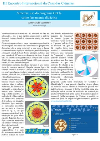32
III Encontro Internacional da Casa das Ciências
Simetria: uso do programa GeCla
como ferramenta didáctica
Vivemos rodeados de simetria – na natureza, na arte, no
artesanato… Mas o que significa exactamente a palavra
simetria? E como classificar objectos de acordo com a sua
simetria?
Comecemos por esclarecer o que entendemos por simetria
de uma figura: trata-se de uma transformação que preserva
distâncias (diz-se uma isometria) e que envia a figura
exactamentesobresiprópria:nãodeveserpossíveldistinguir
a imagem inicial da final. Como exemplo, notemos que
uma rotação de 90° em torno do centro da figura 1 não é
uma sua simetria: a imagem final não coincide com a inicial
(Fig 2). Mas uma rotação de 60° (ou de 180°), com o mesmo
centro, já é uma simetria da figura 1...
Encontrámos simetrias de rotação na figura 1. Que outros
tipos de simetrias existem? Naquela mesma figura, há
também simetrias de reflexão (em seis rectas diferentes). E,
em geral e para figuras no plano, há ainda mais dois tipos de
simetria, além dos dois já referidos: simetrias de translação
e de reflexão deslizante.
Iremos centrar-nos em três
tipos de objectos no plano:
rosáceas, frisos e padrões.
Num friso, há simetrias de
translação e, entre elas, há
sempre uma “mínima” t
(Fig 3): todas as outras são
múltiplas de t. Num padrão
há sempre duas simetrias
de translação em direcções
diferentes (por exemplo,
as translações associadas
aos vectores a cinzento
claro na Fig. 4), tais que
qualquer outra simetria de
translação se pode obter
a partir daquelas duas: na
figura, o vector a castanho
é a soma do vertical com o
dobro do horizontal.
Algo que poderá ser
surpreendente é o facto
de, na imensa variedade de
padrões e frisos, só existir
um número relativamente
pequeno de “esquemas”
de simetria (grupos de
simetria): 7 para os frisos
e 17 para os padrões. Para
as rosáceas, em que só
há rotações (com uma
mínima) e, eventualmente,
reflexões, essa variedade
de “esquemas” é infinita,
contudo podemos dividir
as rosáceas em dois tipos
distintos: as que têm
simetria de reflexão e de
rotação–diedrais(Fig1)–e
as que têm apenas simetria
de rotação – cíclicas (Fig 5).
O Atractor1
construiu uma
ferramenta relacionada
com a Simetria – o
programa GeCla (uma abreviatura de “Gerador e
Classificador”) – que permite classificar figuras planas
do ponto de vista da simetria e contém um gerador para
padrões, frisos e rosáceas. O GeCla possibilita ainda uma
utilização lúdica, através da realização de competições
(inclusive via Internet) entre alunos de diferentes graus de
ensino. O GeCla tem versões de Windows e MacOS, e o
instalador pode ser importado gratuitamente a partir de
www.atractor/mat/GeCla.
Figura 6
Associação Atractor
www.atractor.pt
Figura 1
Figura 2
Figura 3
Figura 4
Figura 5
 