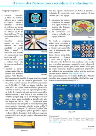 33
O ensino das Ciências para a sociedade do conhecimento
Este programa permite:
•	 Procurar simetrias.
A título de exemplo,
refira-se que a rosácea
da Figura 7 possui 8
simetrias: 4 simetrias
de reflexão, nas rectas
a branco, e 4 simetrias
de rotação: de 0° (a
identidade), de 90° (em
ambos os sentidos) e de
180°.
•	 Classificar figuras
quanto ao tipo de
simetria. Se tiver
escolhido o modo
“Com ajuda”, o
utilizador será avisado
dos seus eventuais erros
em tempo real.
•	 Gerar rosáceas, frisos
e padrões. Com esta
ferramenta, o utilizador
pode:
○○ escolher o motivo
para a rosácea, friso ou
padrão que pretende
gerar, a partir de uma
das imagens existentes (Fig 8) ou de uma foto pessoal.
○○ seleccionar o tipo de simetria pretendido. Para
isso, deve escolher um dos 26 carimbos disponíveis
no GeCla (Fig 9). Cada um destes carimbos está
associado a um tipo de simetria diferente, permitindo
carimbar a rosácea, o friso ou o padrão pretendidos.
A título de exemplo, eis dois carimbos associados,
respectivamente, a um friso e a uma rosácea: um
cilindro qualquer (fig 10) e um triângulo isósceles
com os lados iguais espelhados e fazendo entre eles
um ângulo de 360°/6 (fig 11). Escolhamos agora
como motivo uma fotografia de vários lápis (Fig 8) e
como carimbo (destacado a fundo laranja na Fig 9)
um triângulo rectângulo (30°, 60°) com “espelhos” nos
três lados; o GeCla gera o padrão patente na Figura
12. E, no ficheiro da imagem deste padrão, o programa
grava também informação completa sobre as simetrias
do padrão.
Figura 10
Um dos aspectos interessantes do GeCla é permitir a
realização de competições entre duas equipas. O jogo
consiste, para cada equipa:
1.	 na geração de imagens
(o número de imagens
e os tipos possíveis de
simetria são definidos
no início do jogo);
2.	 na classificação das
imagens realizadas pela
equipa adversária.
No final, o programa
atribui uma pontuação e
indica, para cada imagem,
o primeiro erro cometido,
caso a classificação não
esteja correcta.
Uma primeira competição
internacional Portugal
– Itália teve já lugar e
o Atractor está disponível para colaborar com escolas
que pretendam promover competições entre alunos de
diferentes graus de ensino, quer de uma mesma escola quer
de escolas diferentes. Eventuais professores interessados
na realização de competições podem solicitar apoio do
Atractor através do email atractor@atractor.pt.
Para alunos mais novos, por exemplo do 1º ciclo, o Atractor
concebeu uma outra versão do GeCla, o GeCla Mini (que é
instalado em simultâneo com o GeCla).
Figura 13
Notas do autor
1. A Associação Atractor é uma Associação sem fins lucrativos
cujo objectivo principal é atrair o público para a Matemática
(www.atractor.pt).
Atractor
www.atractor.pt
Figura 7
Figura 8
Figura 9
Figura 11
Figura 12
 