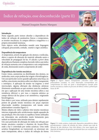 8
Opinião
Índice de refração, esse desconhecido (parte II)
Introdução
Nesta segunda parte iremos abordar a dependência do
índice de refração de parâmetros físicos: a temperatura,
as tensões mecânicas, os campos elétrico e magnético e a
própria intensidade luminosa.
Estes tópicos serão abordados usando uma linguagem
coloquial, procurando, contudo, manter o rigor científico.
Dependência da temperatura
A temperatura, através da agitação dos átomos e moléculas,
altera o espetro de absorção do material, afetando assim a
velocidade de propagação da luz. O cálculo a priori desta
dependênciaébastantecomplexo,havendovidroscujoíndice
de refração aumenta com a temperatura a um comprimento
de onda, diminuindo noutro comprimento de onda1
.
Dependência das tensões mecânicas
Como vimos, assimetrias na distribuição dos átomos, ou
moléculas, num corpo podem dar origem a birrefringência.
Um caso particular ocorre quando aplicamos uma força, ou
melhor, uma tensão mecânica sobre um objeto transparente
e isotrópico. A aplicação da tensão vai originar, a nível
microscópio, alguma alteração das distâncias atómicas
(fenómeno semelhante ao que acontece num fio condutor,
em que a aplicação de uma tensão mecânica altera a sua
resistência elétrica) e, por isso, a resposta atómica ao
campo elétrico da luz passa a ser assimétrica, originando
birrefringência.
Este efeito é, por vezes, utilizado para detetar rapidamente
pontos de grande tensão mecânica em peças especiais
observando modelos transparentes sob tensão entre
polarizadores cruzados (figura 1).
Muitos objetos de vidro e plástico têm tensões mecânicas
internas originadas pelo arrefecimento rápido aquando da
sua produção. Por esta razão os espelhos e lentes utilizados
em telescópios são arrefecidos muito lentamente para
reduzir ao máximo estas tensões internas.
Um caso particular de alteração do índice de refração por
tensão mecânica constitui o domínio da Acusto-Ótica,
onde a luz é controlada por ondas acústicas. Uma onda
acústica (longitudinal, ou transversal), ao atravessar um
meio transparente, altera o índice de refração de forma
Manuel Joaquim Bastos Marques
Figura 1 Alguns objetos transparentes colocados entre dois
polarizadores cruzados. As cores observadas correspondem aos
comprimentos de onda aos quais a birrefringência causada pelas
tensões mecânicas criadas no processo de fabrico rodou a polarização
linear de 90º.
Figura 2 A onda acústica criada pelo dispositivo piezoelétrico altera
periodicamente o índice de refração do vidro, criando uma rede de
difração de alta eficiência. Esta rede difrata a luz num ângulo que
depende da frequência do gerador, permitindo fazer um varrimento do
feixe luminoso.
 