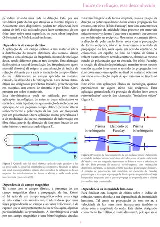 9
Índice de refração, esse desconhecido
periódica, criando uma rede de difração. Esta, por sua
vez difrata parte da luz que atravessa o material (figura 2).
Atualmente estes dispositivos podem ter eficiências bem
acima de 90% e são utilizados para fazer varrimento de um
feixe laser sobre uma superfície, ou para obter impulsos
Q-Switched ou Mode-Locked em lasers.
Dependência do campo elétrico
A aplicação de um campo elétrico a um material altera
a distribuição da nuvem eletrónica dos átomos, dando
origem a uma alteração da frequência natural de oscilação
desta, sendo diferente para as três direções. Esta alteração
da frequência natural de oscilação (ou frequência em que o
material absorve) dá origem a uma alteração do índice de
refração diferente para cada orientação do campo elétrico
da luz relativamente ao campo aplicado ao material,
criando, ou alterando, a birrefringência. Estes efeitos eletro-
óticos são designados por Efeitos Pockels2
, presente apenas
em materiais sem centro de simetria, e por Efeito Kerr3
,
presente em todos os materiais.
Esta birrefringência pode ser utilizada por muitas
aplicações tecnológicas, de entre as quais salientamos os
ecrãs de cristais líquidos, em que a rotação de moléculas por
aplicação de um pequeno campo elétrico permite alterar
suficientemente a polarização da luz para ser bloqueada
por um polarizador. Outra aplicação muito generalizada é
a de modulação da luz na transmissão de informação em
fibra ótica, através da alteração da fase num braço de um
interferómetro miniaturizado (figura 3).
Figura 3 Quando não há sinal elétrico aplicado pelo gerador a luz
sai pela saída A, onde há interferência construtiva. Quando se aplica
um sinal, o campo elétrico criado altera o índice de refração no braço
superior do interferómetro de forma a alterar a saída onde existe
interferência construtiva (B).
Dependência do campo magnético
Tal como com o campo elétrico, a presença de um
campo magnético altera a propagação da luz. Como
só há ação de um campo magnético sobre uma carga
se esta estiver em movimento, traduzindo-se por uma
força perpendicular ao campo e ao vetor velocidade, é de
esperar que o comportamento da luz tenha agora algumas
particularidades surpreendentes. A birrefringência criada
por um campo magnético é uma birrefringência circular.
Esta birrefringência, de forma simplista, causa a rotação da
direção da polarização linear da luz com a propagação. No
entanto, este efeito (Efeito Faraday4
) tem uma característica
que o distingue da atividade ótica presente em materiais
oticamenteativos(comooquartzoeasacarose),queconsiste
em o efeito não ser recíproco. Nos meios oticamente ativos,
a direção da polarização linear roda com a propagação
de forma recíproca, isto é, se invertermos o sentido de
propagação da luz, roda agora em sentido contrário. Se
colocarmos um espelho no final do trajeto, de forma a
refazer o caminho em sentido contrário, obtemos o mesmo
estado de polarização que na entrada. No efeito Faraday,
a rotação da direção de polarização mantém-se no mesmo
sentido quando invertemos o sentido de propagação, isto
é, se colocarmos um espelho no final do material, obtemos
no início uma rotação dupla do que teríamos no trajeto só
de ida.
Este efeito tem aplicações óbvias na tecnologia, quando
pretendemos ter algum efeito não recíproco. Uma
aplicação generalizada é a proteção de díodos laser contra
retrorreflexões5
através dos chamados “isoladores óticos”
(figura 4).
Figura 4 Princípio de funcionamento de um isolador ótico. O elemento
central do isolador ótico é um bloco de vidro, com elevado coeficiente
de Verdet, com um magnete permanente de forma a rodar a polarização
de 45º. Dois prismas de material birrefringente, com orientações
diferentes, separam, ou juntam, o feixe nas duas polarizações lineares.
A rotação de polarização, não simétrica, no elemento de Faraday
permite que o feixe que se propaga da direita para a esquerda (azul) seja
bloqueado, enquanto que o que se propaga da esquerda para a direita
(vermelho) seja transmitido.
Dependência da intensidade luminosa
Para finalizar esta listagem de efeitos sobre o índice de
refração, vamos abordar a sua dependência da intensidade
luminosa. Tal como na propagação do som no ar, a
velocidade da luz num meio transparente também se
altera com a amplitude da onda. Este efeito, designado
como Efeito Kerr Ótico, é muito diminuto6
, pelo que só se
 