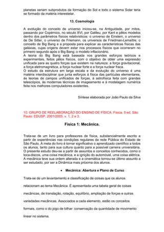 planetas seriam subprodutos da formação do Sol e todo o sistema Solar teria
se formado da matéria interestelar.
13. Cosmologia
A evolução do conceito de universo iniciou-se, na Antiguidade, por mitos,
passando por Copérnico, no século XVI, por Galileu, por Kant e pêlos modelos
dentro dos parâmetros físicos relativísticos: o universo de Einstein, o universo
de De Sitter, o universo de Friemann, os universos de Friedman-Lemaïtre; o
conceito de Big Bang e a proposta para explicar as características físicas das
galáxias, cujas origens devem estar nos processos físicos que ocorreram no
primeiro segundo após o Big Bang; o modelo inflacionário.
A teoria do Big Bang está baseada nos grandes esforços teóricos e
experimentais, feitos pêlos físicos, com o objetivo de obter uma expressão
unificada para as quatro forças que existem na natureza: a força gravitacional,
a força eletromagnética, a força nuclear forte e a força nuclear fraca.
O estudo da estrutura em larga escala e da evolução do universo é uma
matéria interdisciplinar que junta esforços à física das partículas elementares,
às teorias de campos unificados de forças, à astrofísica feita com grandes
telescópios, às modernas técnicas de imageamento e à modelagem numérica
feita nos melhores computadores existentes.
Síntese elaborada por João Paulo da Silva
10. GRUPO DE REELABORAÇÃO DO ENSINO DE FÍSICA. Física. 5 ed. São
Paulo: EDUSP, 2001/2005. v. 1, 2 e 3.
Física 1: Mecânica.
Trata-se de um livro para professores de física, substancialmente escrito a
partir de experiências nas condições regulares da rede Pública do Estado de
São Paulo. A meta do livro é tornar significativo o aprendizado científico a todos
os alunos, tanto para sua cultura quanto para a possível carreira universitária.
O presente estudo deu-se a partir de assuntos e conceitos conhecidos, como o
toca-discos, uma coisa mecânica, e a ignição do automóvel, uma coisa elétrica.
A mecânica teve sua ordem alterada e a cinemática tornou-se último assunto a
ser estudado, por ser a Dinâmica mais próxima dos alunos.
• Mecânica: Abertura e Plano de Curso
Trata-se de um levantamento e classificação de coisas que os alunos
relacionam ao tema Mecânica. É apresentada uma tabela geral de coisas
mecânicas, de translação, rotação, equilíbrio, ampliação de forças e outras
variedades mecânicas. Associados a cada elemento, estão os conceitos
formais, como o do jogo de bilhar: conservação da quantidade de movimento
linear no sistema.
 