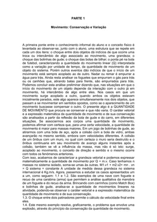 PARTE 1
Movimento: Conservação e Variação
A primeira ponte entre o conhecimento informal do aluno e o conceito físico é
levantada ao observar-se, junto com o aluno, uma estrutura que se repete em
cada um dos itens: o choque entre dois objetos dá indícios de que ocorre uma
troca ou intercâmbio de algo associado ao movimento, uma grandeza; o
choque das bolinhas de gude; o choque das bolas de bilhar; o ponta pé na bola
de futebol, caracterizando a quantidade do movimento linear (Q) interpretada
como a variação por unidade de tempo, da quantidade de movimento de um
objeto do sistema. Porém outros eventos dão indícios de que o início de um
movimento está sempre acoplado ao de outro. Nadar ou remar é empurrar a
água para trás. Ainda resta analisar os foguetes que empurram o gás para trás
ou os canhões que, atirando balas para frente, são empurrados para trás.
Podemos concluir esta análise preliminar dizendo que, nas situações em que o
início do movimento de um objeto depende da interação com o outro já em
movimento, há intercâmbio de algo entre eles. Nos casos em que um
movimento surge acoplado a outro, quando ambos os objetos estavam
inicialmente parados, este algo aparece simultaneamente nos dois objetos, que
passam a se movimentar em sentidos opostos, como se o aparecimento de um
movimento buscasse compensar o outro. O presente algo é a QUANTIDADE
DE MOVIMENTO que procura se conservar e que não varia. O caráter vetorial
e a expressão matemática da quantidade de movimento e de sua conservação
são analisados a partir da reflexão da bola de gude e do carro, em diferentes
situações. Se associarmos aos corpos uma quantidade de movimento,
podemos afirmar com certeza que, para uma certa velocidade, a quantidade de
movimento é maior para massas maiores. Em um jogo de bolinhas de gude, ao
atirarmos com uma bola de aço, após a colisão com a bola de vidro, ambas
avançarão no mesmo sentido, embora com velocidades diferentes. A colisão
de um ônibus com um muro, no qual com certeza o muro seria destruído e o
ônibus continuaria em seu movimento de avanço alguns instantes após a
colisão, também se vê a influência da massa, mas não é só isto: surge,
acoplado ao movimento, o conceito de direção e sentido e o mesmo ocorre
com todos os fenómenos anteriores.
Com isso, acabamos de caracterizar a grandeza vetorial e podemos expressar
matematicamente a quantidade de movimento por Q = m.v. Caso tenhamos n
massas no sistema isolado, soma-se umas às outras. M1.v1 + m2.v2+ mn . vn
= Q sistema = constante A unidade de medida dessa grandeza no sistema
internacional é Kg.m/s. Agora, passemos a estudar os casos apresentados um
a um, como seguem: 1.1 e 1.2. São exemplos de uma nave com foguete e
recuo de uma carabina (arma) que permitem a análise qualitativa da manobra
de um foguete e do recuo da arma. Brincando com carrinhos (como Match Box)
e bolinhas de gude, analisa-se a quantidade de movimentos lineares na
atividade, podendo-se observar o caráter vetorial e a expressão matemática da
quantidade de movimento e de sua conservação.
1.3. O choque entre dois patinadores permite o cálculo da velocidade final entre
eles.
1.4. Este mesmo exemplo resolve, graficamente, o problema que envolve uma
explosão, através do princípio da conservação da quantidade de movimento.
 