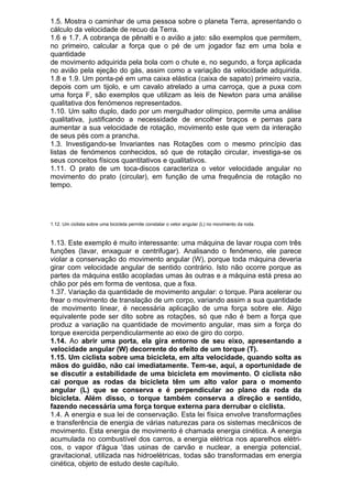1.5. Mostra o caminhar de uma pessoa sobre o planeta Terra, apresentando o
cálculo da velocidade de recuo da Terra.
1.6 e 1.7. A cobrança de pênalti e o avião a jato: são exemplos que permitem,
no primeiro, calcular a força que o pé de um jogador faz em uma bola e
quantidade
de movimento adquirida pela bola com o chute e, no segundo, a força aplicada
no avião pela ejeção do gás, assim como a variação da velocidade adquirida.
1.8 e 1.9. Um ponta-pé em uma caixa elástica (caixa de sapato) primeiro vazia,
depois com um tijolo, e um cavalo atrelado a uma carroça, que a puxa com
uma força F, são exemplos que utilizam as leis de Newton para uma análise
qualitativa dos fenómenos representados.
1.10. Um salto duplo, dado por um mergulhador olímpico, permite uma análise
qualitativa, justificando a necessidade de encolher braços e pernas para
aumentar a sua velocidade de rotação, movimento este que vem da interação
de seus pés com a prancha.
1.3. Investigando-se Invariantes nas Rotações com o mesmo princípio das
listas de fenómenos conhecidos, só que de rotação circular, investiga-se os
seus conceitos físicos quantitativos e qualitativos.
1.11. O prato de um toca-discos caracteriza o vetor velocidade angular no
movimento do prato (circular), em função de uma frequência de rotação no
tempo.
1.12. Um ciclista sobre uma bicicleta permite constatar o vetor angular (L) no movimento da roda.
1.13. Este exemplo é muito interessante: uma máquina de lavar roupa com três
funções (lavar, enxaguar e centrifugar). Analisando o fenómeno, ele parece
violar a conservação do movimento angular (W), porque toda máquina deveria
girar com velocidade angular de sentido contrário. Isto não ocorre porque as
partes da máquina estão acopladas umas às outras e a máquina está presa ao
chão por pés em forma de ventosa, que a fixa.
1.37. Variação da quantidade de movimento angular: o torque. Para acelerar ou
frear o movimento de translação de um corpo, variando assim a sua quantidade
de movimento linear, é necessária aplicação de uma força sobre ele. Algo
equivalente pode ser dito sobre as rotações, só que não é bem a força que
produz a variação na quantidade de movimento angular, mas sim a força do
torque exercida perpendicularmente ao eixo de giro do corpo.
1.14. Ao abrir uma porta, ela gira entorno de seu eixo, apresentando a
velocidade angular (W) decorrente do efeito de um torque (T).
1.15. Um ciclista sobre uma bicicleta, em alta velocidade, quando solta as
mãos do guidão, não cai imediatamente. Tem-se, aqui, a oportunidade de
se discutir a estabilidade de uma bicicleta em movimento. O ciclista não
cai porque as rodas da bicicleta têm um alto valor para o momento
angular (L) que se conserva e é perpendicular ao plano da roda da
bicicleta. Além disso, o torque também conserva a direção e sentido,
fazendo necessária uma força torque externa para derrubar o ciclista.
1.4. A energia e sua lei de conservação. Esta lei física envolve transformações
e transferência de energia de várias naturezas para os sistemas mecânicos de
movimento. Esta energia de movimento é chamada energia cinética. A energia
acumulada no combustível dos carros, a energia elétrica nos aparelhos elétri-
cos, o vapor d'água 'das usinas de carvão e nuclear, a energia potencial,
gravitacional, utilizada nas hidroelétricas, todas são transformadas em energia
cinética, objeto de estudo deste capítulo.
 