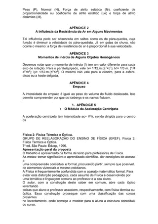 Peso (P), Normal (N), Força de atrito estático (fé), coeficiente de
proporcionalidade ou coeficiente de atrito estático (ue) e força de atrito
dinâmico (/d).
APÊNDICE 2
A Influência da Resistência do Ar em Alguns Movimentos
Tal influência pode ser observada em saltos como os de pára-quedas, cuja
função é diminuir a velocidade do pára-quedista. Já em gotas de chuva, não
ocorre o mesmo: a força de resistência do ar é proporcional à sua velocidade.
APÊNDICE 3
Momentos de Inércia de Alguns Objetos Homogéneos
Devemos notar que o momento de inércia (l) tem um valor diferente para cada
eixo de rotação. Para o paralelepípedo, vale lx= 1/12.m.(a2
+b2
); lx'= 1/3 m. (1/4
a2
+b2
); ly= 1/12.m.(b2
+c2
). O mesmo não vale para o cilindro, para a esfera,
disco ou a haste delgada.
APÊNDICE 4
Empuxo
A intensidade do empuxo é igual ao peso do volume do fluido deslocado. Isto
permite compreender por que os icebergs e os navios flutuam.
1. APÊNDICE 5
• O Módulo da Aceleração Centrípeta
A aceleração centrípeta tem intensidade ac= V2
/r, sendo dirigida para o centro
da
Física 2: Física Térmica e Óptica.
GRUPO DE REELABORAÇÃO DO ENSINO DE FÍSICA (GREF). Física 2:
Física Térmica e Óptica.
7a
ed. São Paulo: Edusp, 1996.
Apresentação geral da proposta
O trabalho é apresentado na forma de texto para professores de Física.
As metas: tornar significativo o aprendizado científico, dar condições de acesso
a
uma compreensão conceituai e formal, procurando partir, sempre que possível,
de elementos vivenciais e mesmo cotidianos.
A Física é frequentemente confundida com o aparato matemático formal. Para
evitar esta distorção pedagógica, cada assunto da Física é desenvolvido por
uma temática e linguagem comuns ao professor e a seu aluno.
O autor, com a construção deste saber em comum, abre cada tópico
levantando
coisas que aluno e professor associem, respectivamente, com física térmica ou
óptica. Essa construção prossegue com uma classificação das coisas
presentes
no levantamento, onde começa a mostrar para o aluno a estrutura conceituai
do curso.
 