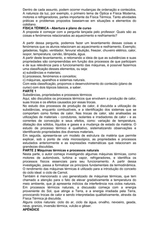 Dentro de cada assunto, podem ocorrer mudanças de ordenação e conteúdos.
A natureza da luz, por exemplo, o primeiro tema de Óptica e Física Moderna,
motores e refrigeradores, partes importante da Física Térmica. Tanto atividades
práticas e problemas propostos baseiam-se em situações e elementos do
cotidiano.
FÍSICA TÉRMICA - Abertura e plano de curso
A proposta é começar com a pergunta lançada pelo professor: Quais são as
coisas e fenómenos relacionados ao aquecimento e resfriamento?
A partir dessa pergunta, podemos fazer um levantamento dessas coisas e
fenómenos que os alunos relacionam ao aquecimento e resfriamento. Exemplo;
geladeiras, fogão, ventilador, fervura/ ebulição, freezer, chuveiro elétrico, calor,
isopor, temperatura, carvão, lâmpada, água.
A partir deste levantamento, e retomando a ideia de que as substâncias e suas
propriedades são compreendidas em função dos processos de que participam
e de sua relevância para o funcionamento das máquinas, é possível fazermos
uma classificação desses elementos, ou seja:
a) substâncias e materiais;
b) processos, fenómenos e conceitos;
c) máquinas, aparelhos e sistemas naturais.
Com esta classificação, propomos o desenvolvimento do conteúdo (plano de
curso) com dois tópicos básicos, a saber.
PARTE 1
Substâncias, propriedades e processos térmicos
Aqui, são discutidos os processos térmicos que envolvem a produção de calor,
suas trocas e os efeitos causados por essas trocas.
No estudo dos processos de produção de calor, é discutida a utilização de
substâncias, enquanto combustíveis, e a identificação dos sistemas que se
comportam como fontes de calor. Nas trocas de calor, são analisadas as
utilizações de materiais - condutores, isolantes e irradiadores de calor - e as
correntes de convecção e seus efeitos, como: variação de temperatura,
dilatação dos sólidos, líquidos e gases e a mudança de estado da matéria. O
estudo de processo térmico é qualitativo, sistematizando observações e
identificando propriedades dos diversos materiais.
Em seguida, apresenta-se um modelo de estrutura da matéria que permite
explicar, sob o ponto de vista microscópico, as propriedades e processos
estudados anteriormente e as expressões matemáticas que relacionam as
grandezas discutidas.
PARTE 2 Máquinas térmicas e processos naturais
Nesta parte, o autor começa investigando algumas máquinas térmicas, como
motores de automóveis, turbina a vapor, refrigeradores, e identifica os
processos físicos essenciais para seu funcionamento. A partir dessa
investigação, passa a formalizar os princípios fundamentais da termodinâmica.
O rendimento das máquinas térmicas é utilizado para a introdução do conceito
do ciclo ideal: o ciclo de Carnot.
Também é mencionado o uso generalizado de máquinas térmicas, que tem
chamado a atenção para o fato de elevar gradativamente a temperatura do
meio ambiente, que já apresenta indícios da interferência nos ciclos naturais.
Em processos térmicos naturais, a discussão começa com a energia
proveniente do Sol, que atinge a Terra, e a energia irradiada pela Terra,
provocando trocas de calor e sendo interpretadas qualitativamente, através da
Física Térmica já discutida.
Alguns ciclos naturais: ciclo do ar, ciclo da água, orvalho, nevoeiro, geada,
neve, granizo, inversão térmica, vulcão e gêiser.
APÊNDICE
 