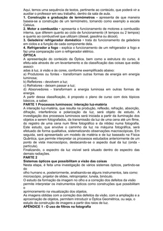 Aqui, temos uma sequência de textos, pertinente ao conteúdo, que poderá vir a
auxiliar o professor em seu trabalho, dentro da sala de aula.
1. Construção e graduação de termómetros - apresenta de que maneira
baseia-se a construção de um termómetro, tomando como exemplo a escala
Celsius.
2. Motor a combustão • apresenta o funcionamento de motores a combustão
interna, que diferem quanto ao ciclo de funcionamento (4 tempos ou 2 tempos)
e quanto ao combustível que utilizam (diesel, gasolina ou álcool).
3. Geladeira/ refrigerador doméstico • trata do funcionamento da geladeira
em ciclos e a função de cada componente dela.
4. Refrigerador a fogo - explica o funcionamento de um refrigerador a fogo e
faz uma comparação com o refrigerador elétrico.
ÓPTICA
A apresentação do conteúdo da Óptica, bem como a estrutura do curso, é
efetu-ada através de um levantamento e da classificação das coisas que estão
associ-
adas à luz, à visão e às cores, conforme exemplificado abaixo:
a) Produtores ou fontes - transformam outras formas de energia em energia
luminosa;
b) Refletores - devolvem a luz;
c) Refratores - deixam passar a luz;
d) Absorvedores - transformam a energia luminosa em outras formas de
energia.
A partir dessa classificação, é proposto o plano de curso com dois tópicos
básicos, a saber.
PARTE 1 Processos luminosos: interação luz-matéria
A interação luz-matéria, que resulta na produção, reflexão, refração, absorção,
difração, interferência e polarização da luz, será objeto de estudo. A
investigação dos processos luminosos será iniciada a partir da iluminação dos
objetos a serem fotografados, da transmissão da luz de uma cena até um filme,
do registro de uma cena num filme fotográfico e da nitidez numa fotografia.
Este estudo, que envolve o caminho da luz na máquina fotográfica, será
efetuado de forma qualitativa, sistematizando observações macroscópicas. Em
seguida, será apresentado um modelo de matéria e de luz baseado na Física
Quântica, que permite interpretar os processos estudados anteriormente de um
ponto de vista macroscópico, destacando-se o aspecto dual da luz (onda -
partícula).
Finalizando, o espectro da luz visível será situado dentro do espectro das
demais radiações.
PARTE 2
Sistemas ópticos que possibilitam a visão das coisas
Nesta etapa, é feita uma investigação de vários sistemas ópticos, partindo-se
do
olho humano e, posteriormente, analisando-se alguns instrumentos, tais como:
microscópio, projetor de slides, retroprojetor, luneta, binóculo.
O estudo da formação da imagem no olho e a correção dos defeitos da visão
permite interpretar os instrumentos ópticos como construções que possibilitam
o
aprimoramento na visualização dos objetos.
As imagens obtidas com a correção dos defeitos da visão, com a ampliação e a
aproximação de objetos, permitem introduzir a Óptica Geométrica, ou seja, o
estudo da construção de imagens a partir dos raios de luz.
APÊNDICE 1 - O uso de filtros na fotografia
 