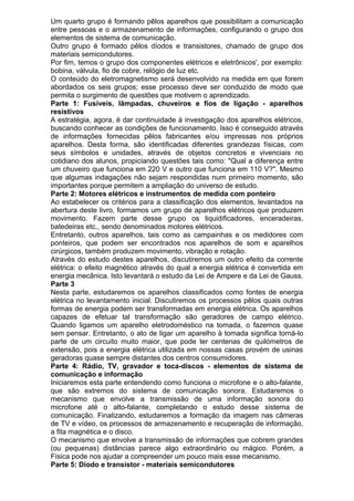 Um quarto grupo é formando pêlos aparelhos que possibilitam a comunicação
entre pessoas e o armazenamento de informações, configurando o grupo dos
elementos de sistema de comunicação.
Outro grupo é formado pêlos díodos e transistores, chamado de grupo dos
materiais semicondutores.
Por fim, temos o grupo dos componentes elétricos e eletrônicos', por exemplo:
bobina, válvula, fio de cobre, relógio de luz etc.
O conteúdo do eletromagnetismo será desenvolvido na medida em que forem
abordados os seis grupos; esse processo deve ser conduzido de modo que
permita o surgimento de questões que motivem o aprendizado.
Parte 1: Fusíveis, lâmpadas, chuveiros e fios de ligação - aparelhos
resistivos
A estratégia, agora, é dar continuidade à investigação dos aparelhos elétricos,
buscando conhecer as condições de funcionamento. Isso é conseguido através
de informações fornecidas pêlos fabricantes e/ou impressas nos próprios
aparelhos. Desta forma, são identificadas diferentes grandezas físicas, com
seus símbolos e unidades, através de objetos concretos e vivenciais no
cotidiano dos alunos, propiciando questões tais como: "Qual a diferença entre
um chuveiro que funciona em 220 V e outro que funciona em 110 V?". Mesmo
que algumas indagações não sejam respondidas num primeiro momento, são
importantes porque permitem a ampliação do universo de estudo.
Parte 2: Motores elétricos e instrumentos de medida com ponteiro
Ao estabelecer os critérios para a classificação dos elementos, levantados na
abertura deste livro, formamos um grupo de aparelhos elétricos que produzem
movimento. Fazem parte desse grupo os liquidificadores, enceradeiras,
batedeiras etc., sendo denominados motores elétricos.
Entretanto, outros aparelhos, tais como as campainhas e os medidores com
ponteiros, que podem ser encontrados nos aparelhos de som e aparelhos
cirúrgicos, também produzem movimento, vibração e rotação.
Através do estudo destes aparelhos, discutiremos um outro efeito da corrente
elétrica: o efeito magnético através do qual a energia elétrica é convertida em
energia mecânica. Isto levantará o estudo da Lei de Ampere e da Lei de Gauss.
Parte 3
Nesta parte, estudaremos os aparelhos classificados como fontes de energia
elétrica no levantamento inicial. Discutiremos os processos pêlos quais outras
formas de energia podem ser transformadas em energia elétrica. Os aparelhos
capazes de efetuar tal transformação são geradores de campo elétrico.
Quando ligamos um aparelho eletrodoméstico na tomada, o fazemos quase
sem pensar. Entretanto, o ato de ligar um aparelho à tomada significa torná-lo
parte de um circuito muito maior, que pode ter centenas de quilómetros de
extensão, pois a energia elétrica utilizada em nossas casas provém de usinas
geradoras quase sempre distantes dos centros consumidores.
Parte 4: Rádio, TV, gravador e toca-discos - elementos de sistema de
comunicação e informação
Iniciaremos esta parte entendendo como funciona o microfone e o alto-falante,
que são extremos do sistema de comunicação sonora. Estudaremos o
mecanismo que envolve a transmissão de uma informação sonora do
microfone até o alto-falante, completando o estudo desse sistema de
comunicação. Finalizando, estudaremos a formação da imagem nas câmeras
de TV e vídeo, os processos de armazenamento e recuperação de informação,
a fita magnética e o disco.
O mecanismo que envolve a transmissão de informações que cobrem grandes
(ou pequenas) distâncias parece algo extraordinário ou mágico. Porém, a
Física pode nos ajudar a compreender um pouco mais esse mecanismo.
Parte 5: Diodo e transistor - materiais semicondutores
 