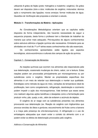 utilizando 8 grãos de feijão (preto: hidrogênio e mulatinho: oxigênio). Os grãos
devem ser dispostos (dois a dois: moléculas de oxigênio; misturados: átomos
após o rompimento das ligações; novos arranjos: formar moléculas de água.
Questões de Verificação são propostas e orientam o estudo.
Módulo 3 – Transformações da Matéria - Aplicações
As Considerações Metodológicas orientam que os capítulos estão
dispostos de forma independente, não havendo necessidade de seguir a
sequencia proposta, desta forma o professor tem a liberdade de trabalhar da
maneira que achar mais adequado. Pré-requisitos de alguns conhecimentos
sobre estrutura atômica e ligação química são necessários. Entretanto para as
atividades em nível de 1ª a 4ª séries esses conhecimentos não são essenciais.
Os conhecimentos apresentados estão ligados aos aspectos
tecnológicos, sócio-econômicos e culturais dos campos de ação da química.
Capítulo 1 - Conservação de Alimentos
As reações químicas que ocorrem nos alimentos são responsáveis pela
sua deterioração, ocasionado mudanças de cheiro, sabor, cor e textura. Estas
reações podem ser provocadas principalmente por microorganismos ou por
substâncias como o oxigênio. Manter as propriedades específicas dos
alimentos é um meio de retardar sua deterioração e manter sua qualidade.
Estratégias como retirada da água do meio, variações da temperatura ideal de
proliferação, bem como congelamento, refrigeração, desidratação e cozimento
podem impedir a ação dos microorganismos. Vale lembrar que esses seres
vivo realizam algumas ações benéficas e desejadas como a fermentação para
produzir vinho, pão, queijo, e etc., além de evitarem o acúmulo de dejetos.
O oxigênio do ar reage com as substâncias presentes nos alimentos
provocando sua deterioração (ex. Reação do oxigênio com triglicerídios que
provoca rancidez de óleos e gorduras; escurecimento de frutas como a banana
e a maça pela presença da orto-benzoquinona). A refrigeração e o uso de
embalagens adequadas que visam evitar o contato do alimento com o ar
podem evitar os efeitos de deterioração provocados pelo oxigênio.
Aditivos e Conservação de Alimentos
 