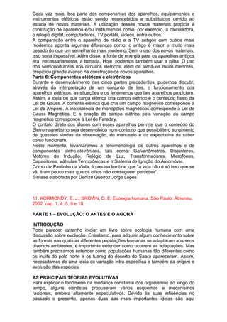 Cada vez mais, boa parte dos componentes dos aparelhos, equipamentos e
instrumentos elétricos estão sendo reconcebidos e substituídos devido ao
estudo de novos materiais. A utilização desses novos materiais propicia a
construção de aparelhos e/ou instrumentos como, por exemplo, a calculadora,
o relógio digital, computadores, TV portátil, vídeos, entre outros.
A comparação entre o aparelho de rádio e a TV antigos com outros mais
modernos aponta algumas diferenças como: o antigo é maior e muito mais
pesado do que um semelhante mais moderno. Sem o uso dos novos materiais,
isso seria impossível. Além disso, a fonte de energia para os aparelhos antigos
era, necessariamente, a tomada. Hoje, podemos também usar a pilha. O uso
dos semicondutores nos circuitos elétricos, além de torná-los muito menores,
propiciou grande avanço na construção de novos aparelhos.
Parte 6: Componentes elétricos e eletrônicos
Durante o desenvolvimento das cinco partes precedentes, pudemos discutir,
através da interpretação de um conjunto de leis, o funcionamento dos
aparelhos elétricos, as situações e os fenómenos que tais aparelhos propiciam.
Assim, a ideia de que carga elétrica cria campo elétrico é o conteúdo físico da
Lei de Gauss. A corrente elétrica que cria um campo magnético corresponde à
Lei de Ampere. A inexistência de monopólos magnéticos corresponde à Lei de
Gauss Magnética. E a criação do campo elétrico pela variação do campo
magnético corresponde à Lei de Faraday.
O contato direto dos alunos com esses aparelhos permite que o conteúdo do
Eletromagnetismo seja desenvolvido num contexto que possibilite o surgimento
de questões vindas da observação, do manuseio e da expectativa de saber
como funcionam.
Neste momento, levantaremos a fenomenologia de outros aparelhos e de
componentes eletro-eletrônicos, tais como: Galvanômetros, Disjuntores,
Motores de Indução, Relógio de Luz, Transformadores, Microfones,
Capacitores, Válvulas Termoiônicas e o Sistema de Ignição do Automóvel.
Como diz Paulinho da Viola, é preciso lembrar que "a vida não é só isso que se
vê, é um pouco mais que os olhos não conseguem perceber".
Síntese elaborada por Denize Queiroz Jorge Lopes
11. KORMONDY, E. J.; BROWN, D. E. Ecologia humana. São Paulo: Atheneu,
2002. cap. 1, 4, 5, 9 e 10.
PARTE 1 – EVOLUÇÃO: O ANTES E O AGORA
INTRODUÇÃO
Pode parecer estranho iniciar um livro sobre ecologia humana com uma
discussão sobre evolução. Entretanto, para adquirir algum conhecimento sobre
as formas nas quais as diferentes populações humanas se adaptaram aos seus
diversos ambientes, é importante entender como ocorrem as adaptações. Mas
também precisamos entender como populações humanas tão diferentes como
os inuits do polo norte e os tuareg do deserto do Saara apareceram. Assim,
necessitamos de uma ideia de variação intra-específica e também da origem e
evolução das espécies.
AS PRINCIPAIS TEORIAS EVOLUTIVAS
Para explicar o fenômeno da mudança constante dos organismos ao longo do
tempo, alguns cientistas propuseram vários esquemas e mecanismos
racionais, embora altamente especulativos. Devido às suas influências no
passado e presente, apenas duas das mais importantes ideias são aqui
 
