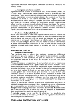 rapidamente discutidas: a herança de caracteres adquiridos e a evolução por
seleção natural.
A herança de caracteres adquiridos
Significa dizer que, quando o ambiente se torna muito diferente, produz, ao
longo do tempo, modificações correspondentes na forma e organização dos
organismos. Para o caso do aparecimento de novas características, devidas ao
uso, em organismos, Lamarck se utilizava do caso dos pássaros que vivem em
ambientes aquáticos e que teriam separado seus dígitos a fim de
movimentarem-se melhor na água. Antílopes, herbívoros ancestrais esticavam
seus pescoços, línguas e pernas a fim de obterem a maior quantidade de
folhas possível, consequentemente alongando essas estruturas. As porções
corpóreas adquiridas, maiores, eram então sucessivamente passadas às
gerações subsequentes, as quais seguiam o mesmo processo, chegando às
conhecidas girafas de pescoços, línguas e pernas alongadas.
Evolução pela Seleção Natural
Assim como indivíduos de uma dada espécie nascem em maior número que
aqueles que podem possivelmente sobreviver; e como, consequentemente, há
uma constante luta pela sobrevivência, segue que qualquer ser, se variante,
mesmo que de forma sutil e benéfica para si próprio, sob as complexas e, às
vezes, variáveis condições da vida, terá uma melhor chance de sobrevivência
e, assim, ser naturalmente selecionado. A partir do forte princípio da herança,
qualquer variedade selecionada tenderá a propagar sua nova e modificada
forma.
A ORIGEM DAS ESPÉCIES
Isolamento Reprodutivo
Para continuar com a origem das espécies, precisamos inicialmente
estabelecer o que uma espécie é. Para organismos de reprodução sexuada,
uma espécie é uma população na qual os indivíduos se reproduzem,
produzem descendentes férteis e não têm sucesso reprodutivo com outras
populações.
A impossibilidade de uma população de se reproduzir com outras é conhecida
como isolamento reprodutivo e pode ocorrer de diversas maneiras. Pode
haver diferenças quanto à estrutura e função dos órgãos reprodutivos (por
exemplo, diferenças do arranjo das porções florais que permitem a polinização
por uma dada espécie de inseto em um caso e não em outro), as células
sexuais podem ser incompatíveis (por exemplo, os ovos liberam uma
substância química que atrai o esperma de uma população e repele o de
outras), pode haver diferenças quanto ao período no qual a reprodução ocorre
(primavera para uma população e verão para outra) ou pode haver diferenças
comportamentais (por exemplo, a corte masculina atraindo fêmeas da própria
população e não de outras).
Embora a maioria dos cientistas acredite que o isolamento geográfico é o
principal mecanismo de especiação, há um crescente número de evidências de
que novas espécies são formadas bem no meio da população parental.
Seleção direcional (algumas vezes chamadas de seleção diversificadora)
resulta em mudanças mais ou menos regulares das respostas às alterações do
meio ambiente ou até mesmo de um novo ambiente.
A seleção sexual ocorre quando há diferenças na aparência e/ou
comportamento entre os dois sexos, um fenômeno especialmente dramático
em muitos pássaros e mamíferos.
GRADUALISMO E INTERMITÊNCIA NA EVOLUÇÃO
 