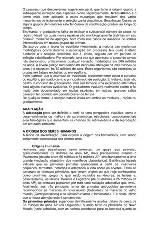 O processo que descrevemos sugere, em geral, que tanto a origem quanto a
subsequente evolução das espécies ocorre vagarosamente. Gradualismo é o
termo mais bem aplicado a estas mudanças que resultam dos vários
mecanismos de isolamento e seleção que já discutimos. Sequências fósseis de
alguns grupos demonstram este fenômeno de modificação gradual ao longo do
tempo.
Entretanto, o gradualismo falha ao explicar o substancial número de casos no
registro fóssil nos quais novas espécies são morfologicamente distintas em seu
primeiro momento de aparição, bem como nos casos de ausência de formas
intermediárias em muitos grupos de animais.
De acordo com a teoria do equilíbrio intermitente, a maioria das mudanças
morfológicas ocorre durante a especiação em processos tais quais o efeito
fundador e a seleção direcional. Isto é, então, seguido por um período de
seleção estabilizadora. Por exemplo, uma vez que apareceu, o casco do cavalo
não demonstrou praticamente qualquer variação morfológica em 500 milhões
de anos, a árvore ginkgo não demonstra nenhuma alteração há 200 milhões de
anos e o opossum, há 70 milhões de anos. Estes organismos são exemplos de
grupos em êxtase evolutivo, ou em equilíbrio.
Pode parecer que o acúmulo de evidências crescentemente apoia o conceito
do equilíbrio pontuado como o principal modo de evolução. Entretanto, isso não
destrói o conceito de gradualismo, mas sim fornece uma explicação alternativa
para alguns eventos evolutivos. O gradualismo evolutivo realmente ocorre e foi
muito bem documentado em muitas espécies; em outras, grandes saltos
parecem ter ocorrido em período breves de tempo.
De qualquer forma, a seleção natural opera em ambos os modelos – rápida ou
gradualmente.
ADAPTAÇÃO
A adaptação pode ser definida a partir de uma perspectiva evolutiva, como o
desenvolvimento ou melhora de características estruturais, comportamentais
e/ou fisiológicas que aumentam as chances de sobrevivência e de reprodução
em um dado ambiente.
A ORIGEM DOS SERES HUMANOS
A teoria da savanização, para explicar a origem dos hominídeos, vem sendo
seriamente questionada nos últimos anos.
Origens Humanas
Humanos são classificados como primatas, um grupo que apareceu
aproximadamente 65 milhões de anos AP, mais precisamente durante o
Paleoceno (datado entre 65 milhões e 54 milhões AP, simultaneamente a uma
grande irradiação adaptativa dos mamíferos placentários). Evidências fósseis
indicam que os primeiros primatas apareceram a partir de insetívoros
pequenos, terrestres, noturnos e adaptados à vida sobre as árvores. Estes se
tornaram os primatas primitivos, que deram origem ao que hoje conhecemos
como prosímios, grupo no qual estão incluídos os lêmures, os lerises e,
possivelmente, os társios. Durante o Oligoceno (de 38 milhões a 25 milhões de
anos AP), os primatas passaram por mais uma radiação adaptativa que levou,
finalmente, aos três principais ramos de primatas antropoides geralmente
reconhecidos: os macacos do novo mundo (Ceboides), os macacos do velho
mundo (Cercopitecoides) e os símios/humanos (Hominoides). E é neste último
que a nossa atenção estará concentrada.
Os primeiros primatas superiores definitivamente aceitos datam de cerca de
35 milhões de anos AP (no Oligoceno), quando tanto os platirrinos do Novo
Mundo (nariz achatado, com as narinas apontando para as laterais) quanto os
 