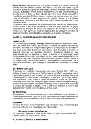 Homo sapiens, são divididos em dois grupos: arcaicos e modernos. Ambas as
formas possuem cérebro grande, em média 1.350 cm³ (às vezes, alguns
indivíduos primitivos superavam esta média). Formas arcaicas nas quais está
inclusa a subespécie Homo sapiens neanderthalensis, são caracterizados por
crânios longos e baixos e face robusta, com toro supra-orbital moderado e
mandíbulas grandes. O Homo sapiens moderno caracteriza-se por um crânio
mais arredondado e alto, presença de queixo, dentes e mandíbulas
relativamente pequenas e uma face mais grácil (menos robusta) que a das
formas arcaicas.
E foram as formas modernas de Homo sapiens que tiveram um extraordinário
impacto sobre o seu meio ambiente. A elas tem sido atribuído um papel
importante na extinção de muitas das espécies de mamíferos no final do
Pleistoceno, bem como nas maiores modificações de paisagem iniciada pelo
desenvolvimento e intensificação da agricultura e de outras atividades.
PARTE 2 – CONCEITOS BÁSICOS EM ECOLOGIA
INTRODUÇÃO
De uma derivação do grego, ecologia literalmente significa “o estudo da casa”.
Mas, de forma mais ampla, esta palavra se refere ao estudo científico do
ambiente, incluindo seus componentes orgânicos e inorgânicos. Na medida em
que seus praticantes descrevem, classificam, criam hipóteses e atestam, a
ecologia molda-se aos padrões científicos. Entretanto, graças ao seu
envolvimento com a geologia, a física, a química e a matemática, suas
fronteiras disciplinares são permeáveis; juntas, estas características fazem da
ecologia um alvo para diferentes canais de questionamento científico, desde a
abordagem reducionista, como o estudo das espécies individualmente, até a
aproximação holística, que investiga a totalidade dos ambientes no planeta
Terra.
DEFININDO ECOLOGIA
A ecologia tem recebido interpretações diferentes. Charles Elton (1927), um
ecólogo britânico, a definiu como “história natural científica”, preocupada com a
“sociologia e ecologia dos animais”. O ecólogo vegetal americano Frederick
Clements (1905), considerou-a “a ciência da comunidade”, e o ecólogo alemão
Karl Friederichs (1958), como “a ciência do ambiente”. Estes, de certa forma,
diferentes focos tem sido abrangidos pelo conceito desenvolvido pelo ecólogo
americano Eugene Odum, que definiu ecologia como “o estudo das estruturas
e funções da natureza” e depois, como “o estudo da estrutura e funções dos
ecossistemas”. Sendo esta definição operante e atual.
ECOSSISTEMA
Ecossistemas podem ser muito grandes, como uma floresta ou um deserto, ou
muito mais circunscrito, como um aquário ou um tubo de ensaio. Determinar as
fronteiras de um ecossistema é, de certa forma, arbitrário, mas não aleatório.
SISTEMAS
Consiste de dois ou mais componentes que interagem e que são cercados por
um meio ambiente com o qual podem ou não interagir.
Componentes dos ecossistemas
No caso dos sistemas ecológicos, os dois principais componentes são o
bióticos (vivos) e o abióticos (não vivos).
A ORGANIZAÇÃO DOS ECOSSISTEMAS
 