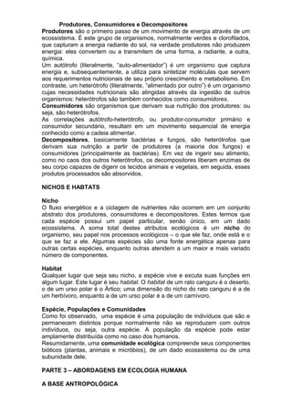 Produtores, Consumidores e Decompositores
Produtores são o primeiro passo de um movimento de energia através de um
ecossistema. É este grupo de organismos, normalmente verdes e clorofilados,
que capturam a energia radiante do sol, na verdade produtores não produzem
energia: eles convertem ou a transmitem de uma forma, a radiante, a outra,
química.
Um autótrofo (literalmente, “auto-alimentador”) é um organismo que captura
energia e, subsequentemente, a utiliza para sintetizar moléculas que servem
aos requerimentos nutricionais de seu próprio crescimento e metabolismo. Em
contraste, um heterótrofo (literalmente, “alimentado por outro”) é um organismo
cujas necessidades nutricionais são atingidas através da ingestão de outros
organismos: heterótrofos são também conhecidos como consumidores.
Consumidores são organismos que derivam sua nutrição dos produtores: ou
seja, são heterótrofos.
As correlações autótrofo-heterótrofo, ou produtor-consumidor primário e
consumidor secundário, resultam em um movimento sequencial de energia
conhecido como a cadeia alimentar.
Decompositores, basicamente bactérias e fungos, são heterótrofos que
derivam sua nutrição a partir de produtores (a maioria dos fungos) e
consumidores (principalmente as bactérias). Em vez de ingerir seu alimento,
como no caos dos outros heterótrofos, os decompositores liberam enzimas de
seu corpo capazes de digerir os tecidos animais e vegetais, em seguida, esses
produtos processados são absorvidos.
NICHOS E HABTATS
Nicho
O fluxo energético e a ciclagem de nutrientes não ocorrem em um conjunto
abstrato dos produtores, consumidores e decompositores. Estes termos que
cada espécie possui um papel particular, senão único, em um dado
ecossistema. A soma total destes atributos ecológicos é um nicho do
organismo, seu papel nos processos ecológicos – o que ele faz, onde está e o
que se faz a ele. Algumas espécies são uma fonte energética apenas para
outras certas espécies, enquanto outras atendem a um maior e mais variado
número de componentes.
Habitat
Qualquer lugar que seja seu nicho, a espécie vive e excuta suas funções em
algum lugar. Este lugar é seu habitat. O habitat de um rato canguru é o deserto,
o de um urso polar é o Ártico; uma dimensão do nicho do rato canguru é a de
um herbívoro, enquanto a de um urso polar é a de um carnívoro.
Espécie, Populações e Comunidades
Como foi observado, uma espécie é uma população de indivíduos que são e
permanecem distintos porque normalmente não se reproduzem com outros
indivíduos, ou seja, outra espécie. A população da espécie pode estar
amplamente distribuída como no caso dos humanos.
Resumidamente, uma comunidade ecológica compreende seus componentes
bióticos (plantas, animais e micróbios), de um dado ecossistema ou de uma
subunidade dele.
PARTE 3 – ABORDAGENS EM ECOLOGIA HUMANA
A BASE ANTROPOLÓGICA
 