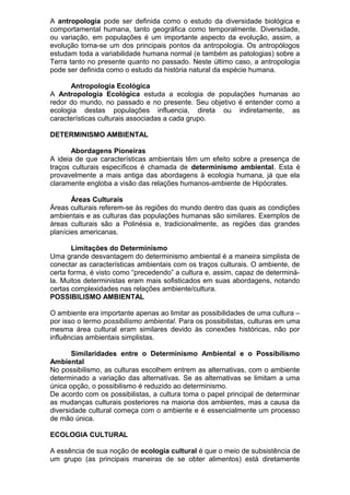 A antropologia pode ser definida como o estudo da diversidade biológica e
comportamental humana, tanto geográfica como temporalmente. Diversidade,
ou variação, em populações é um importante aspecto da evolução, assim, a
evolução torna-se um dos principais pontos da antropologia. Os antropólogos
estudam toda a variabilidade humana normal (e também as patologias) sobre a
Terra tanto no presente quanto no passado. Neste último caso, a antropologia
pode ser definida como o estudo da história natural da espécie humana.
Antropologia Ecológica
A Antropologia Ecológica estuda a ecologia de populações humanas ao
redor do mundo, no passado e no presente. Seu objetivo é entender como a
ecologia destas populações influencia, direta ou indiretamente, as
características culturais associadas a cada grupo.
DETERMINISMO AMBIENTAL
Abordagens Pioneiras
A ideia de que características ambientais têm um efeito sobre a presença de
traços culturais específicos é chamada de determinismo ambiental. Esta é
provavelmente a mais antiga das abordagens à ecologia humana, já que ela
claramente engloba a visão das relações humanos-ambiente de Hipócrates.
Áreas Culturais
Áreas culturais referem-se às regiões do mundo dentro das quais as condições
ambientais e as culturas das populações humanas são similares. Exemplos de
áreas culturais são a Polinésia e, tradicionalmente, as regiões das grandes
planícies americanas.
Limitações do Determinismo
Uma grande desvantagem do determinismo ambiental é a maneira simplista de
conectar as características ambientais com os traços culturais. O ambiente, de
certa forma, é visto como “precedendo” a cultura e, assim, capaz de determiná-
la. Muitos deterministas eram mais sofisticados em suas abordagens, notando
certas complexidades nas relações ambiente/cultura.
POSSIBILISMO AMBIENTAL
O ambiente era importante apenas ao limitar as possibilidades de uma cultura –
por isso o termo possibilismo ambiental. Para os possibilistas, culturas em uma
mesma área cultural eram similares devido às conexões históricas, não por
influências ambientais simplistas.
Similaridades entre o Determinismo Ambiental e o Possibilismo
Ambiental
No possibilismo, as culturas escolhem entrem as alternativas, com o ambiente
determinado a variação das alternativas. Se as alternativas se limitam a uma
única opção, o possibilismo é reduzido ao determinismo.
De acordo com os possibilistas, a cultura toma o papel principal de determinar
as mudanças culturais posteriores na maioria dos ambientes, mas a causa da
diversidade cultural começa com o ambiente e é essencialmente um processo
de mão única.
ECOLOGIA CULTURAL
A essência de sua noção de ecologia cultural é que o meio de subsistência de
um grupo (as principais maneiras de se obter alimentos) está diretamente
 