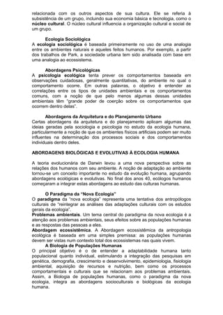 relacionada com os outros aspectos de sua cultura. Ele se referia à
subsistência de um grupo, incluindo sua economia básica e tecnologia, como o
núcleo cultural. O núcleo cultural influencia a organização cultural e social de
um grupo.
Ecologia Sociológica
A ecologia sociológica é baseada primeiramente no uso de uma analogia
entre os ambientes naturais e aqueles feitos humanos. Por exemplo, a partir
dos trabalhos de Park, a sociedade urbana tem sido analisada com base em
uma analogia ao ecossistema.
Abordagens Psicológicas
A psicologia ecológica tenta prever os comportamentos baseada em
observações cuidadosas, geralmente quantitativas, do ambiente no qual o
comportamento ocorre. Em outras palavras, o objetivo é entender as
correlações entre os tipos de unidades ambientais e os comportamentos
comuns, com a noção de que pelo menos algumas dessas unidades
ambientais têm “grande poder de coerção sobre os comportamentos que
ocorrem dentro delas”.
Abordagens da Arquitetura e do Planejamento Urbano
Certas abordagens da arquitetura e do planejamento aplicam algumas das
ideias geradas pela sociologia e psicologia no estudo da ecologia humana,
particularmente a noção de que os ambientes físicos artificiais podem ser muito
influentes na determinação dos processos sociais e dos comportamentos
individuais dentro deles.
ABORDAGENS BIOLÓGICAS E EVOLUTIVAS À ECOLOGIA HUMANA
A teoria evolucionária de Darwin levou a uma nova perspectiva sobre as
relações dos humanos com seu ambiente. A noção de adaptação ao ambiente
tornou-se um conceito importante no estudo da evolução humana, agrupando
abordagens ecológicas e evolutivas. No final dos anos 40, ecólogos humanos
começaram a integrar estas abordagens ao estudo das culturas humanas.
O Paradigma da “Nova Ecologia”
O paradigma da “nova ecologia” representa uma tentativa dos antropólogos
culturais de “reintegrar as análises das adaptações culturais com os estudos
gerais da ecologia”.
Problemas ambientais. Um tema central do paradigma da nova ecologia é a
atenção aos problemas ambientais, seus efeitos sobre as populações humanas
e as respostas das pessoas a eles.
Abordagem ecossistêmica. A Abordagem ecossistêmica da antropologia
ecológica é baseada em uma simples premissa: as populações humanas
devem ser vistas num contexto total dos ecossistemas nas quais vivem.
A Biologia de Populações Humanas
O principal objetivo é o de entender a adaptabilidade humana tanto
populacional quanto individual, estimulando a integração das pesquisas em
genética, demografia, crescimento e desenvolvimento, epidemiologia, fisiologia
ambiental, aquisição de recursos e nutrição, bem como os processos
comportamentais e culturais que se relacionam aos problemas ambientais.
Assim, a Biologia de populações humanas, como o paradigma da nova
ecologia, integra as abordagens socioculturais e biológicas da ecologia
humana.
 