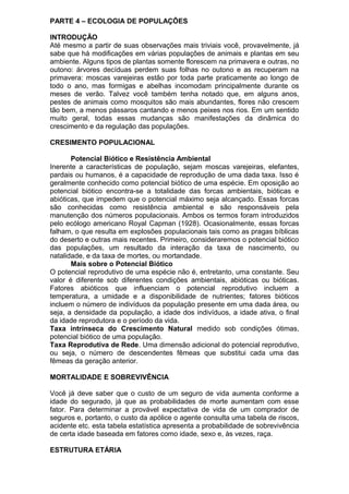 PARTE 4 – ECOLOGIA DE POPULAÇÕES
INTRODUÇÃO
Até mesmo a partir de suas observações mais triviais você, provavelmente, já
sabe que há modificações em várias populações de animais e plantas em seu
ambiente. Alguns tipos de plantas somente florescem na primavera e outras, no
outono: árvores decíduas perdem suas folhas no outono e as recuperam na
primavera: moscas varejeiras estão por toda parte praticamente ao longo de
todo o ano, mas formigas e abelhas incomodam principalmente durante os
meses de verão. Talvez você também tenha notado que, em alguns anos,
pestes de animais como mosquitos são mais abundantes, flores não crescem
tão bem, a menos pássaros cantando e menos peixes nos rios. Em um sentido
muito geral, todas essas mudanças são manifestações da dinâmica do
crescimento e da regulação das populações.
CRESIMENTO POPULACIONAL
Potencial Biótico e Resistência Ambiental
Inerente a características de população, sejam moscas varejeiras, elefantes,
pardais ou humanos, é a capacidade de reprodução de uma dada taxa. Isso é
geralmente conhecido como potencial biótico de uma espécie. Em oposição ao
potencial biótico encontra-se a totalidade das forcas ambientais, bióticas e
abióticas, que impedem que o potencial máximo seja alcançado. Essas forcas
são conhecidas como resistência ambiental e são responsáveis pela
manutenção dos números populacionais. Ambos os termos foram introduzidos
pelo ecólogo americano Royal Capman (1928). Ocasionalmente, essas forcas
falham, o que resulta em explosões populacionais tais como as pragas bíblicas
do deserto e outras mais recentes. Primeiro, consideraremos o potencial biótico
das populações, um resultado da interação da taxa de nascimento, ou
natalidade, e da taxa de mortes, ou mortandade.
Mais sobre o Potencial Biótico
O potencial reprodutivo de uma espécie não é, entretanto, uma constante. Seu
valor é diferente sob diferentes condições ambientais, abióticas ou bióticas.
Fatores abióticos que influenciam o potencial reprodutivo incluem a
temperatura, a umidade e a disponibilidade de nutrientes; fatores bióticos
incluem o número de indivíduos da população presente em uma dada área, ou
seja, a densidade da população, a idade dos indivíduos, a idade ativa, o final
da idade reprodutora e o período da vida.
Taxa intrínseca do Crescimento Natural medido sob condições ótimas,
potencial biótico de uma população.
Taxa Reprodutiva de Rede. Uma dimensão adicional do potencial reprodutivo,
ou seja, o número de descendentes fêmeas que substitui cada uma das
fêmeas da geração anterior.
MORTALIDADE E SOBREVIVÊNCIA
Você já deve saber que o custo de um seguro de vida aumenta conforme a
idade do segurado, já que as probabilidades de morte aumentam com esse
fator. Para determinar a provável expectativa de vida de um comprador de
seguros e, portanto, o custo da apólice o agente consulta uma tabela de riscos,
acidente etc. esta tabela estatística apresenta a probabilidade de sobrevivência
de certa idade baseada em fatores como idade, sexo e, às vezes, raça.
ESTRUTURA ETÁRIA
 