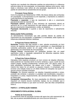 Implícita com resultado dos diferentes padrões de sobrevivência é a diferença
estrutura etária de uma população, as proporções relativas entre jovens, meia
idade e indivíduos mais velhos de uma população dependendo do tipo de
padrão de sobrevivência característica de seu grupo.
Principais Faixas Etárias
Como foi proposto por Bodenheimer (1958), três faixas etárias são conhecidas
em populações: a pré-reprodutiva ou em expansão, a reprodutiva ou estável e
a pós-reprodutiva ou decrescente.
População e expansão: a taxa de nascimento é alta e o crescimento
populacional pode ser exponencial.
População estável: quando a taxa intrínseca de nascimento natural se
aproxima de 0 e a taxa reprodutiva de rede adquire valores próximos a 1, a
taxa de crescimento é desacelerada e, então, se estabiliza.
População decrescente: é quando a taxa de nascimento é radicalmente
reduzida.
REGULAÇÃO POPULACIONAL
Já demonstramos brevemente que dois grandes fatores do padrão de
crescimento de uma população, a natalidade e a mortalidade, estão sujeitos as
influencias ambientais bióticas e abióticas.
O Papel dos Fatores Abióticos
Nutrientes. Embora não seja sempre o caso, estudos envolvendo um bom
número de espécies demonstraram que a quantidade e a disponibilidade de
nutrientes particulares podem ter um papel crítico sobre a regulação da
distribuição e do crescimento de uma população.
Fatores Físicos: caracterizados por gradações também têm um papel
significativo sobre a regulação populacional de diferentes espécies (seca,
enchentes, alimentos, clima).
O Papel dos Fatores Bióticos
Interações entre espécies envolvem um bom número de relações diferentes,
todas podendo ser incluídas dentro do termo simbiose, o qual, a partir de suas
origens gregas, significa simplesmente “vivendo junto”. Em alguns casos, as
duas populações simbióticas não afetam uma a outra - ”neutralismo”; na
maioria dos casos há um grande ou pequeno impacto. A competição pode
envolver uma inibição mútua ou um efeito indireto em situações nas quais um
recurso comum (comida) é escasso.
Predação. Em diversos aspectos, as relações hospedeiro-parasita e presa-
predador são similares: o parasita e o predador são beneficiados, enquanto o
hospedeiro e a presa, respectivamente, são adversamente afetados em maior
ou menor grau.
Competição interespecífica. Se duas populações de diferentes espécimes
requerem um mesmo recurso (nutrientes, espaço, luz ou umidade), que é
potencialmente limitado ou que assim se tornam, elas são ditas competidoras
entre si.
PARTE 5 – A POPULAÇÃO HUMANA
CRESCIMENTO POPULACIONAL GLOBAL
Padrão de Crescimento
O crescimento total da população humana até agora tem sido exponencial: de
fato, ele se parece assustadoramente com uma curva em forma de J.
 